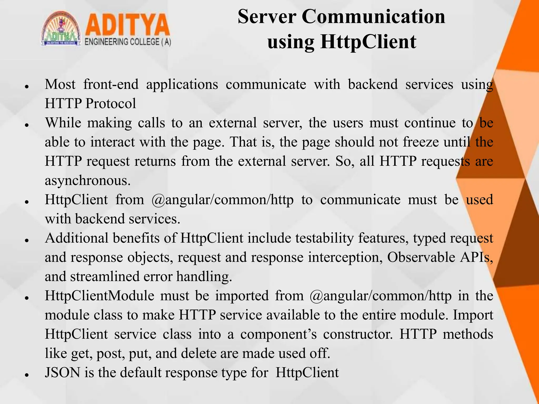 Server Communication
using HttpClient
 Most front-end applications communicate with backend services using
HTTP Protocol
 While making calls to an external server, the users must continue to be
able to interact with the page. That is, the page should not freeze until the
HTTP request returns from the external server. So, all HTTP requests are
asynchronous.
 HttpClient from @angular/common/http to communicate must be used
with backend services.
 Additional benefits of HttpClient include testability features, typed request
and response objects, request and response interception, Observable APIs,
and streamlined error handling.
 HttpClientModule must be imported from @angular/common/http in the
module class to make HTTP service available to the entire module. Import
HttpClient service class into a component’s constructor. HTTP methods
like get, post, put, and delete are made used off.
 JSON is the default response type for HttpClient
 