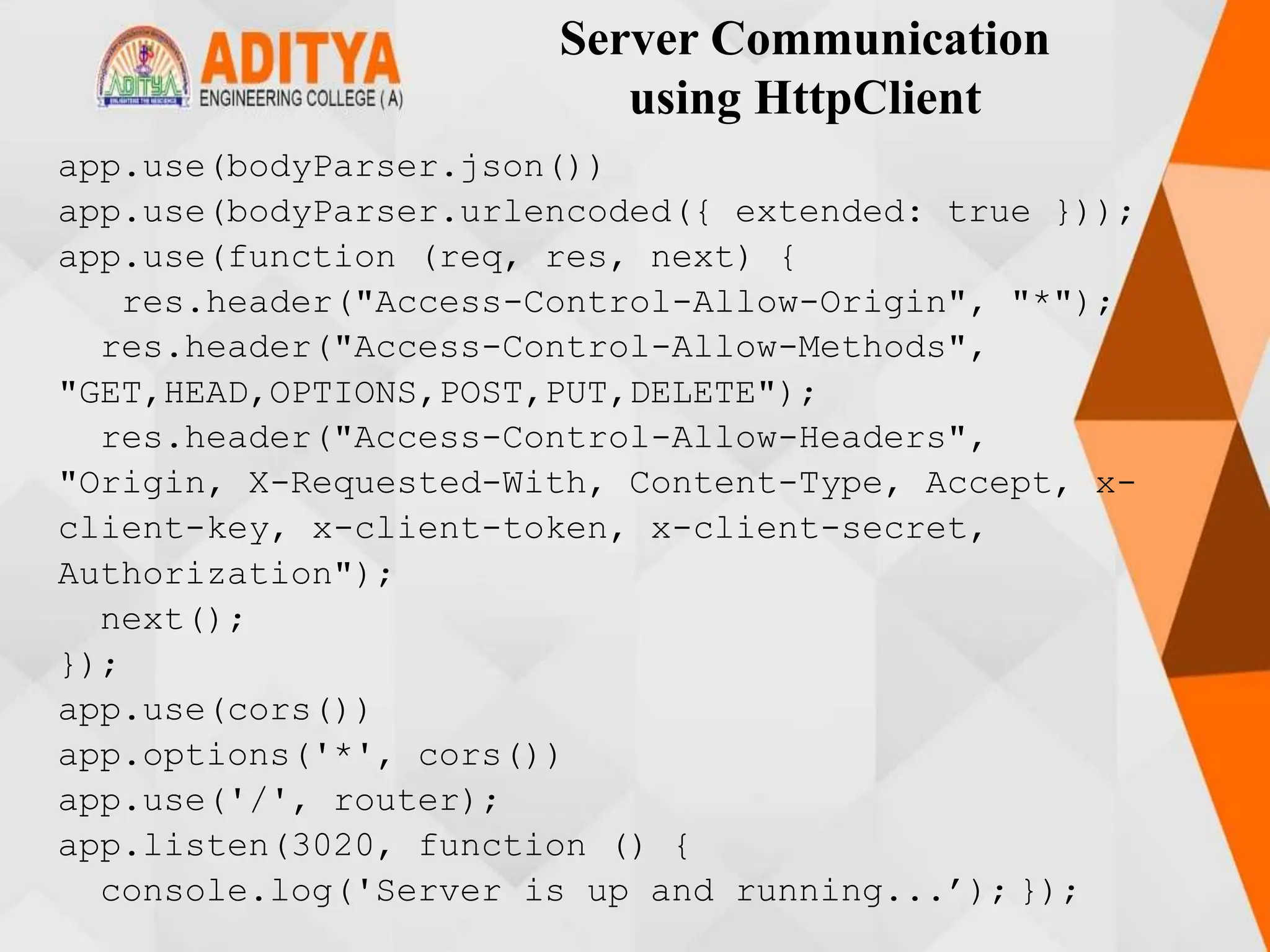 Server Communication
using HttpClient
app.use(bodyParser.json())
app.use(bodyParser.urlencoded({ extended: true }));
app.use(function (req, res, next) {
res.header("Access-Control-Allow-Origin", "*");
res.header("Access-Control-Allow-Methods",
"GET,HEAD,OPTIONS,POST,PUT,DELETE");
res.header("Access-Control-Allow-Headers",
"Origin, X-Requested-With, Content-Type, Accept, x-
client-key, x-client-token, x-client-secret,
Authorization");
next();
});
app.use(cors())
app.options('*', cors())
app.use('/', router);
app.listen(3020, function () {
console.log('Server is up and running...’); });
 