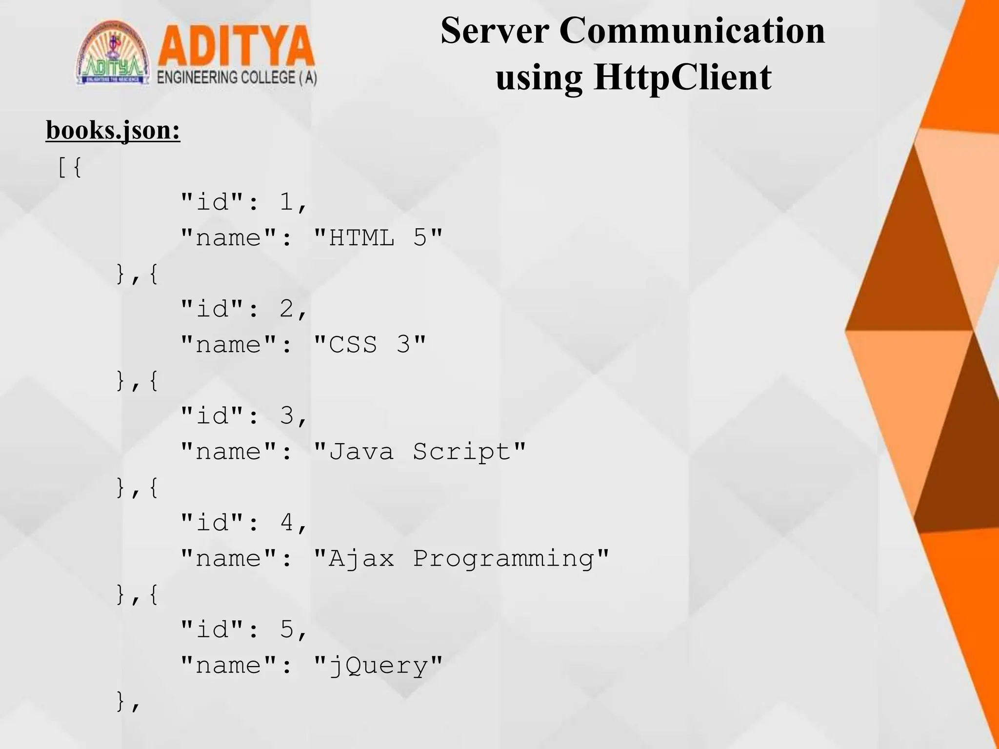 Server Communication
using HttpClient
books.json:
[{
"id": 1,
"name": "HTML 5"
},{
"id": 2,
"name": "CSS 3"
},{
"id": 3,
"name": "Java Script"
},{
"id": 4,
"name": "Ajax Programming"
},{
"id": 5,
"name": "jQuery"
},
 