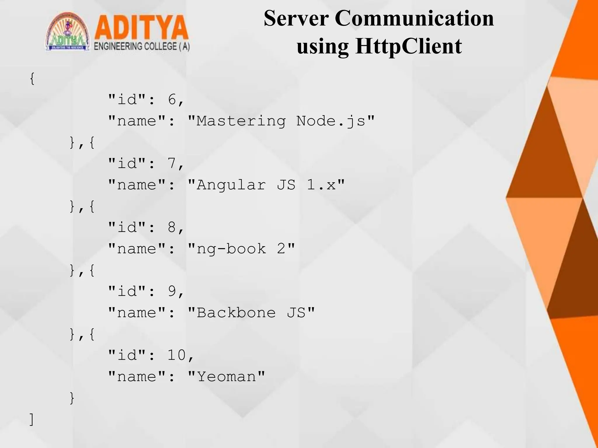 Server Communication
using HttpClient
{
"id": 6,
"name": "Mastering Node.js"
},{
"id": 7,
"name": "Angular JS 1.x"
},{
"id": 8,
"name": "ng-book 2"
},{
"id": 9,
"name": "Backbone JS"
},{
"id": 10,
"name": "Yeoman"
}
]
 