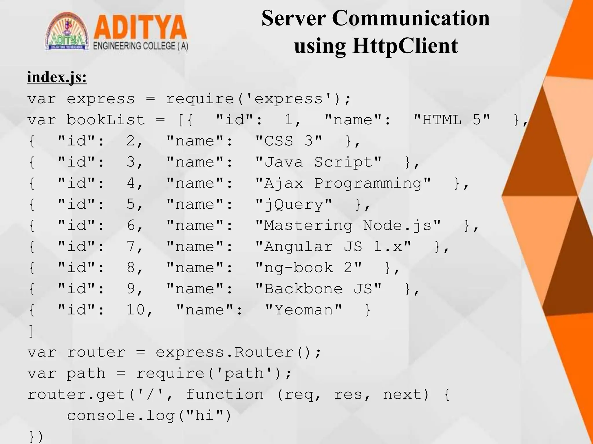 Server Communication
using HttpClient
index.js:
var express = require('express');
var bookList = [{ "id": 1, "name": "HTML 5" },
{ "id": 2, "name": "CSS 3" },
{ "id": 3, "name": "Java Script" },
{ "id": 4, "name": "Ajax Programming" },
{ "id": 5, "name": "jQuery" },
{ "id": 6, "name": "Mastering Node.js" },
{ "id": 7, "name": "Angular JS 1.x" },
{ "id": 8, "name": "ng-book 2" },
{ "id": 9, "name": "Backbone JS" },
{ "id": 10, "name": "Yeoman" }
]
var router = express.Router();
var path = require('path');
router.get('/', function (req, res, next) {
console.log("hi")
})
 