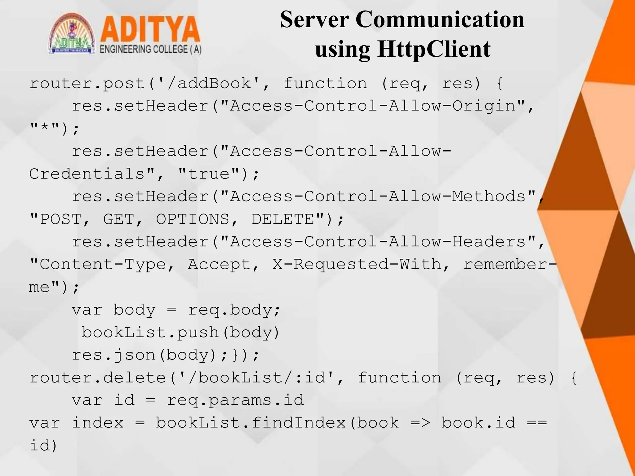 Server Communication
using HttpClient
router.post('/addBook', function (req, res) {
res.setHeader("Access-Control-Allow-Origin",
"*");
res.setHeader("Access-Control-Allow-
Credentials", "true");
res.setHeader("Access-Control-Allow-Methods",
"POST, GET, OPTIONS, DELETE");
res.setHeader("Access-Control-Allow-Headers",
"Content-Type, Accept, X-Requested-With, remember-
me");
var body = req.body;
bookList.push(body)
res.json(body);});
router.delete('/bookList/:id', function (req, res) {
var id = req.params.id
var index = bookList.findIndex(book => book.id ==
id)
 