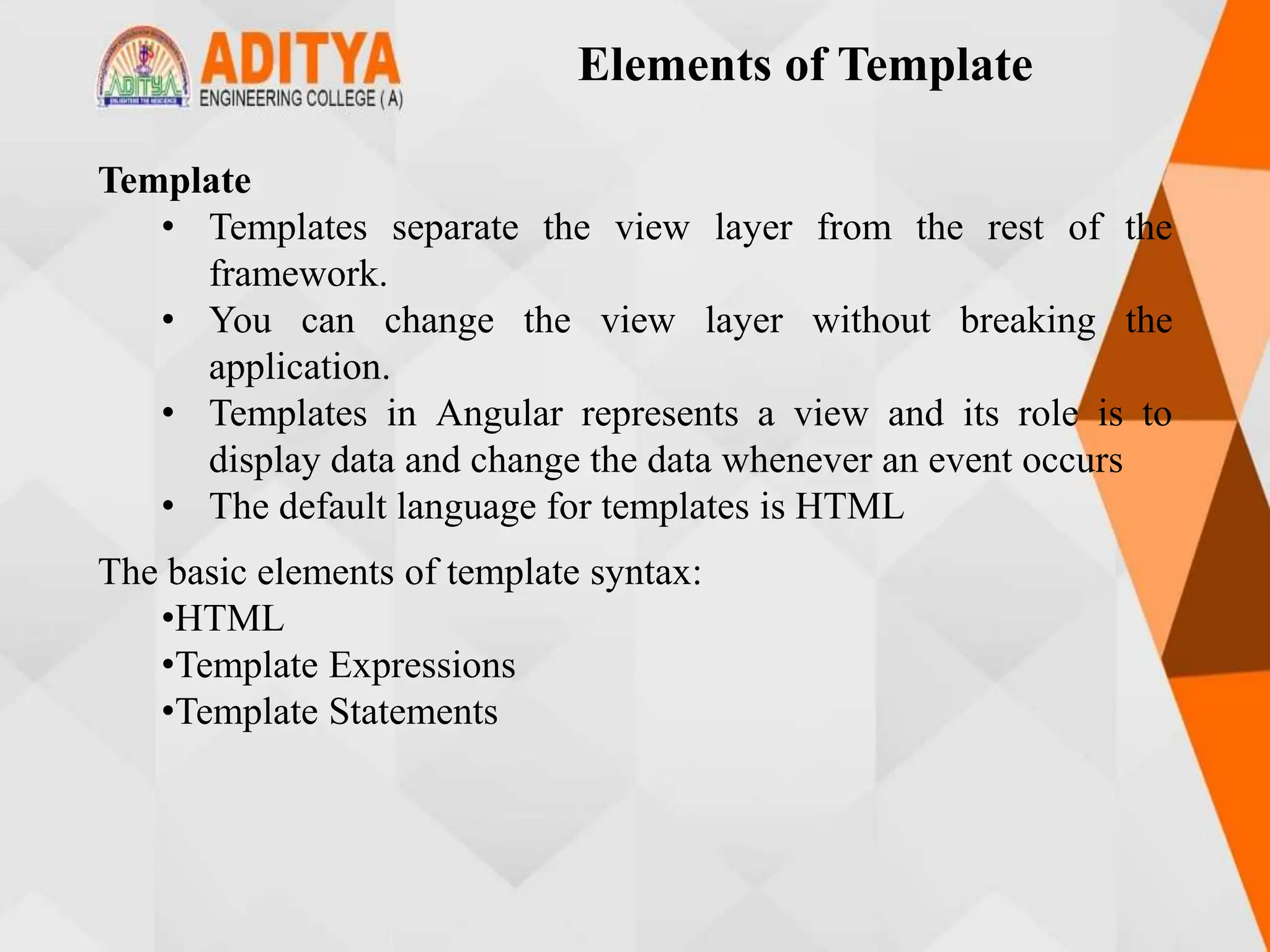 Elements of Template
Template
• Templates separate the view layer from the rest of the
framework.
• You can change the view layer without breaking the
application.
• Templates in Angular represents a view and its role is to
display data and change the data whenever an event occurs
• The default language for templates is HTML
The basic elements of template syntax:
•HTML
•Template Expressions
•Template Statements
 