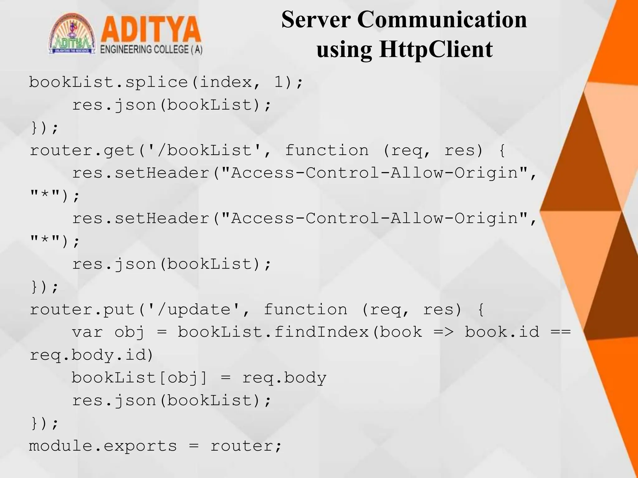 Server Communication
using HttpClient
bookList.splice(index, 1);
res.json(bookList);
});
router.get('/bookList', function (req, res) {
res.setHeader("Access-Control-Allow-Origin",
"*");
res.setHeader("Access-Control-Allow-Origin",
"*");
res.json(bookList);
});
router.put('/update', function (req, res) {
var obj = bookList.findIndex(book => book.id ==
req.body.id)
bookList[obj] = req.body
res.json(bookList);
});
module.exports = router;
 