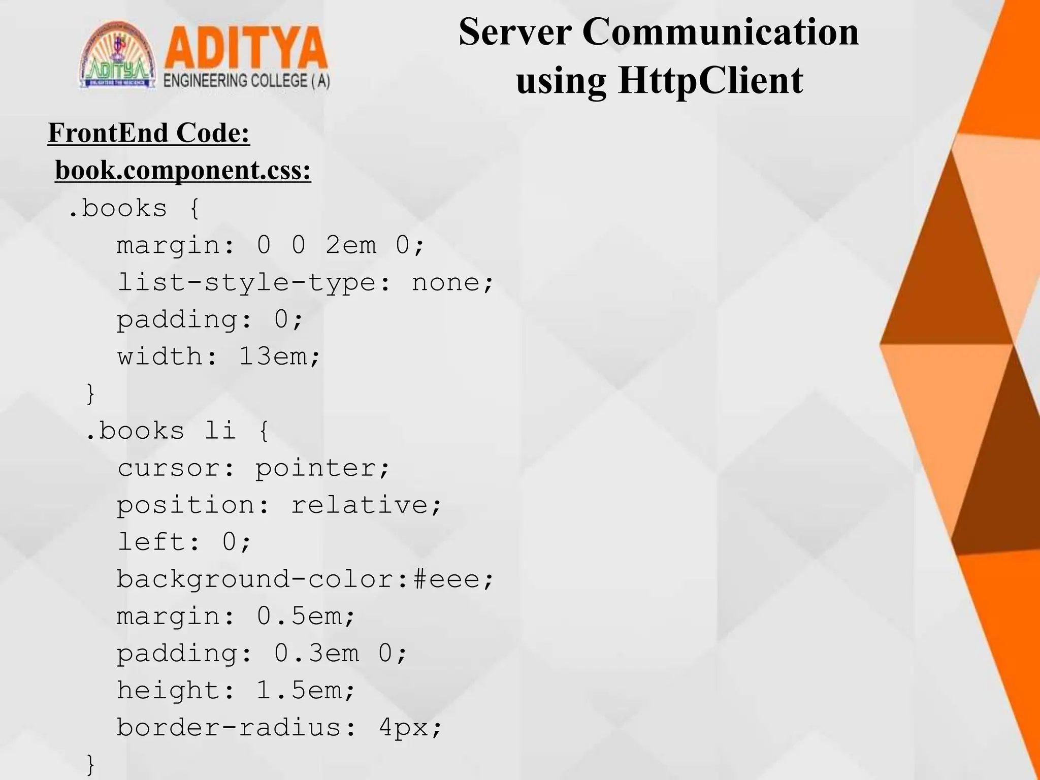 Server Communication
using HttpClient
FrontEnd Code:
book.component.css:
.books {
margin: 0 0 2em 0;
list-style-type: none;
padding: 0;
width: 13em;
}
.books li {
cursor: pointer;
position: relative;
left: 0;
background-color:#eee;
margin: 0.5em;
padding: 0.3em 0;
height: 1.5em;
border-radius: 4px;
}
 