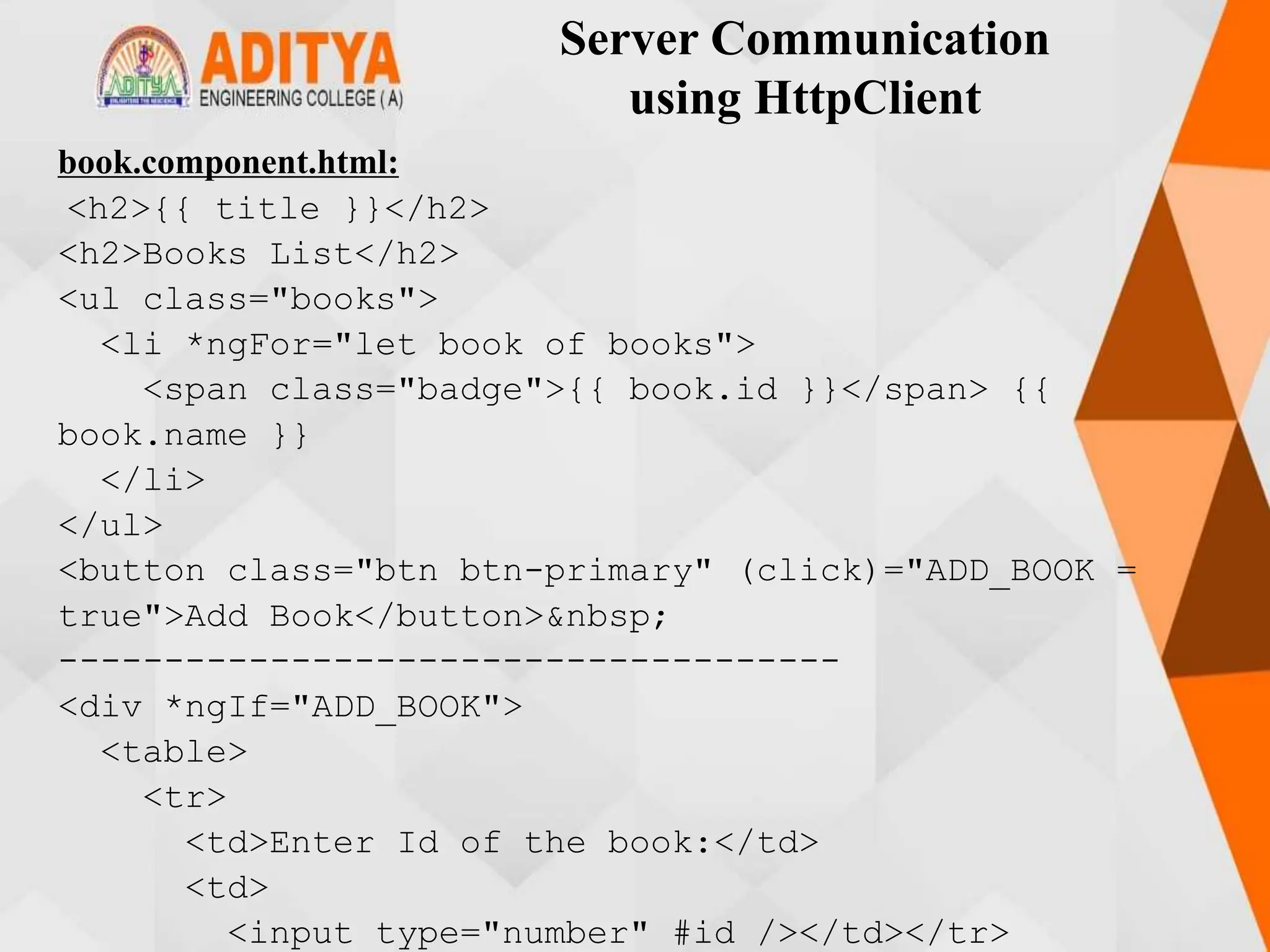Server Communication
using HttpClient
book.component.html:
<h2>{{ title }}</h2>
<h2>Books List</h2>
<ul class="books">
<li *ngFor="let book of books">
<span class="badge">{{ book.id }}</span> {{
book.name }}
</li>
</ul>
<button class="btn btn-primary" (click)="ADD_BOOK =
true">Add Book</button>&nbsp;
-------------------------------------
<div *ngIf="ADD_BOOK">
<table>
<tr>
<td>Enter Id of the book:</td>
<td>
<input type="number" #id /></td></tr>
 