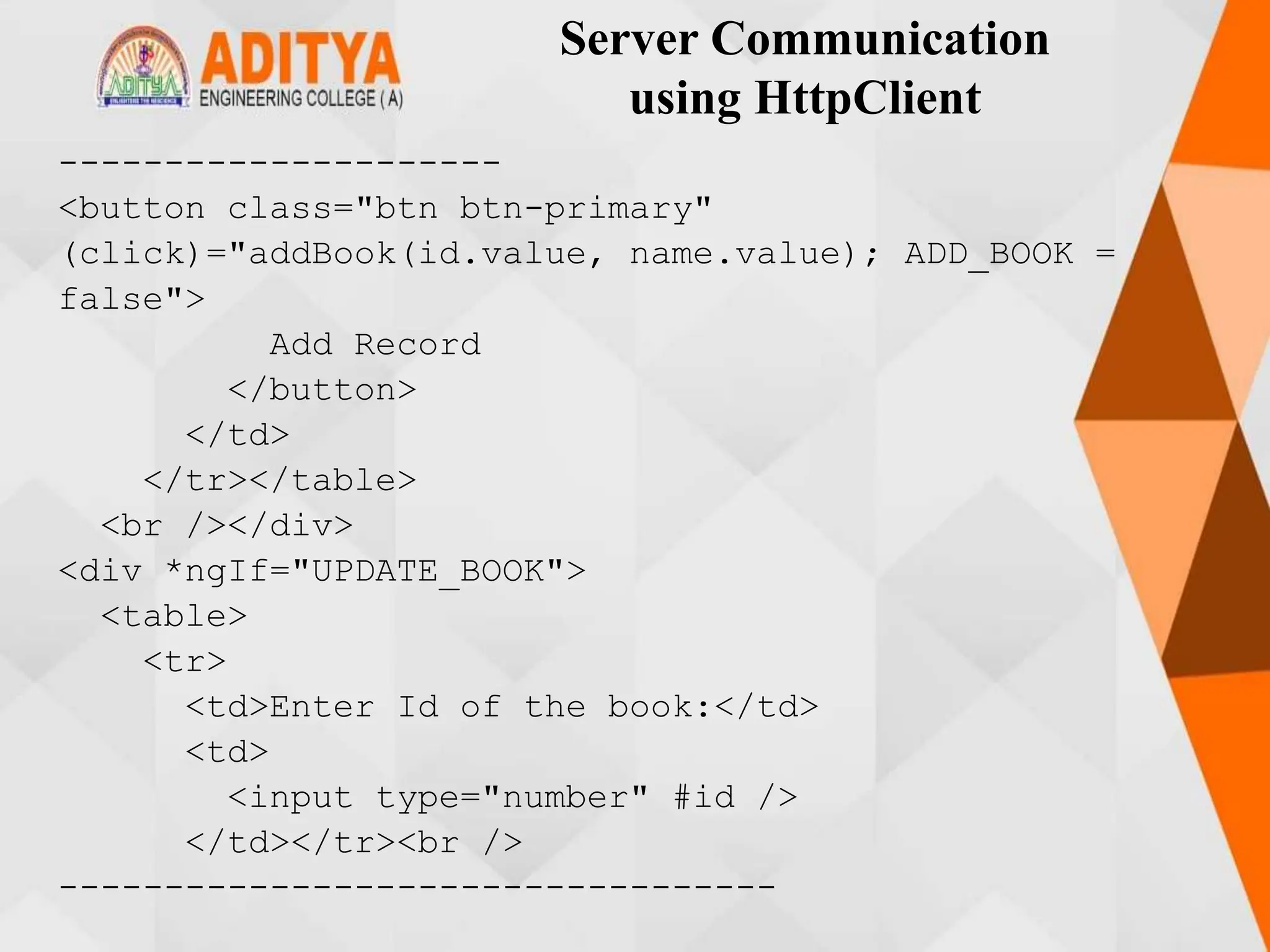 Server Communication
using HttpClient
---------------------
<button class="btn btn-primary"
(click)="addBook(id.value, name.value); ADD_BOOK =
false">
Add Record
</button>
</td>
</tr></table>
<br /></div>
<div *ngIf="UPDATE_BOOK">
<table>
<tr>
<td>Enter Id of the book:</td>
<td>
<input type="number" #id />
</td></tr><br />
----------------------------------
 