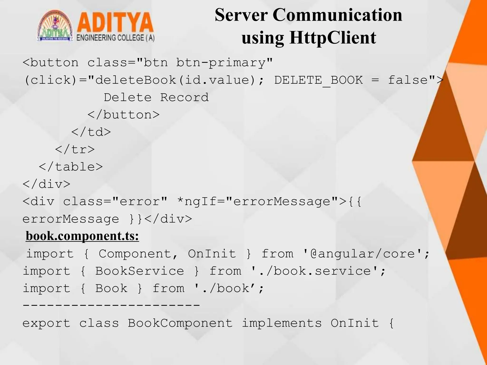 Server Communication
using HttpClient
<button class="btn btn-primary"
(click)="deleteBook(id.value); DELETE_BOOK = false">
Delete Record
</button>
</td>
</tr>
</table>
</div>
<div class="error" *ngIf="errorMessage">{{
errorMessage }}</div>
book.component.ts:
import { Component, OnInit } from '@angular/core';
import { BookService } from './book.service';
import { Book } from './book’;
----------------------
export class BookComponent implements OnInit {
 