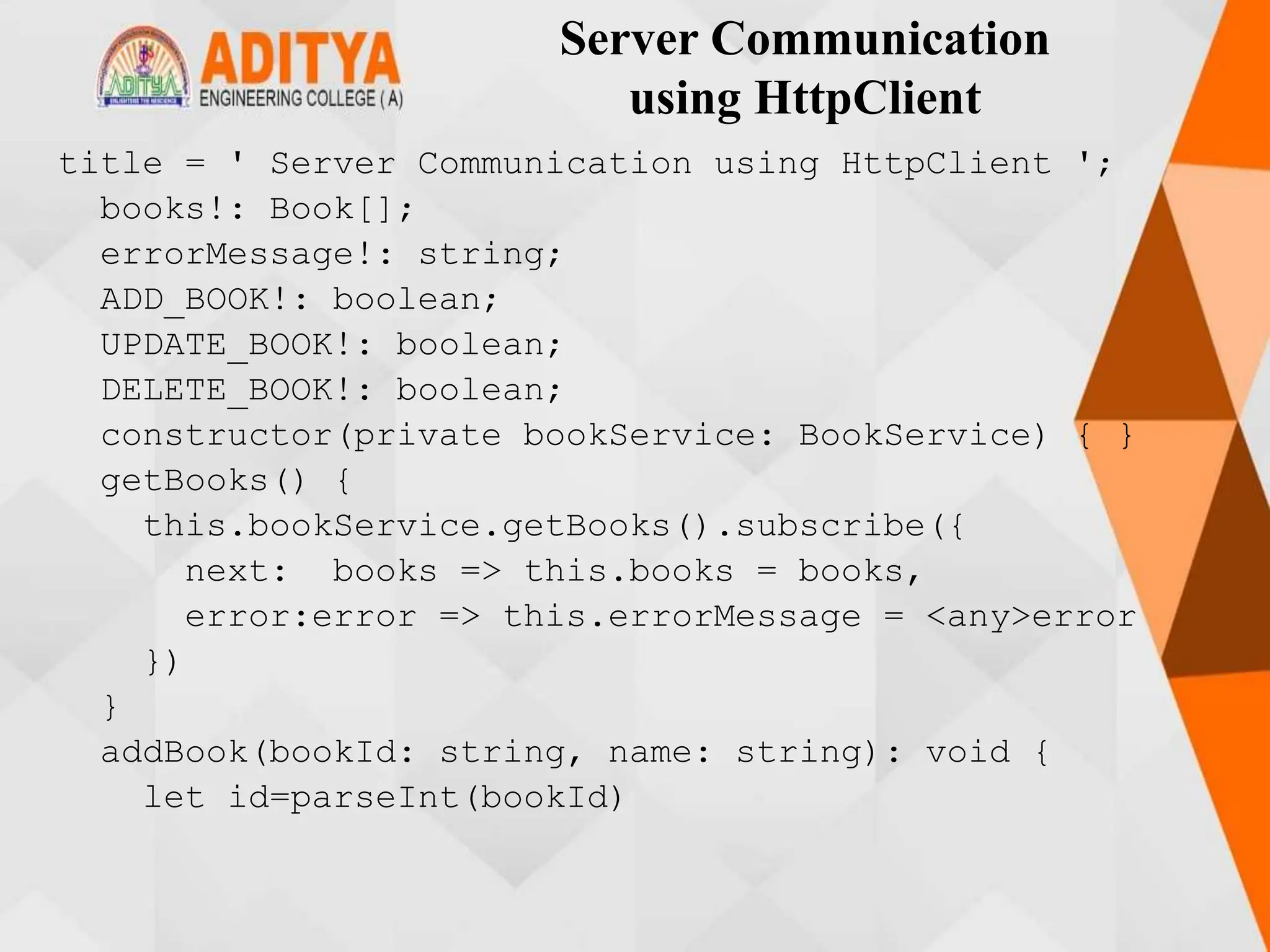Server Communication
using HttpClient
title = ' Server Communication using HttpClient ';
books!: Book[];
errorMessage!: string;
ADD_BOOK!: boolean;
UPDATE_BOOK!: boolean;
DELETE_BOOK!: boolean;
constructor(private bookService: BookService) { }
getBooks() {
this.bookService.getBooks().subscribe({
next: books => this.books = books,
error:error => this.errorMessage = <any>error
})
}
addBook(bookId: string, name: string): void {
let id=parseInt(bookId)
 