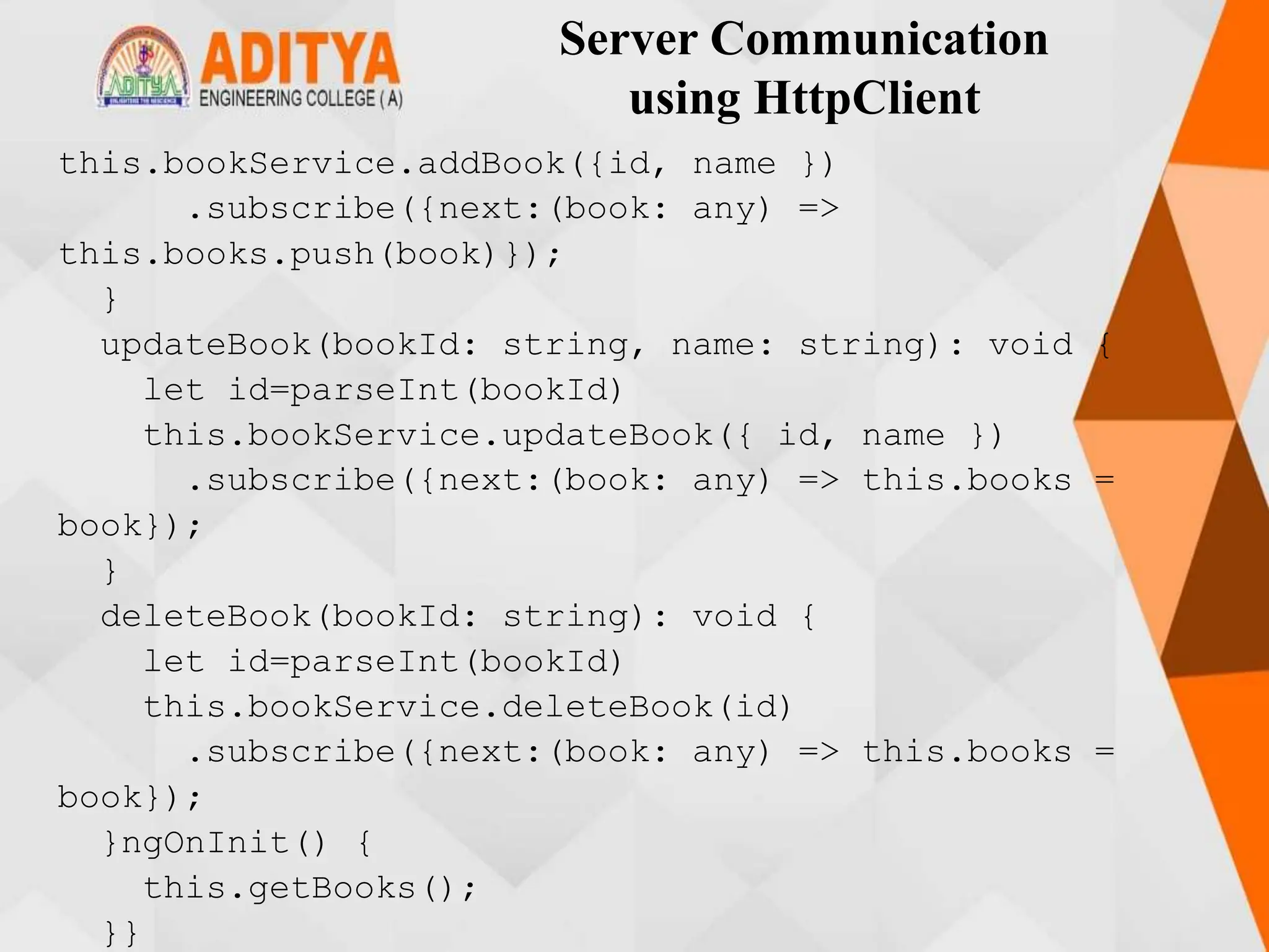 Server Communication
using HttpClient
this.bookService.addBook({id, name })
.subscribe({next:(book: any) =>
this.books.push(book)});
}
updateBook(bookId: string, name: string): void {
let id=parseInt(bookId)
this.bookService.updateBook({ id, name })
.subscribe({next:(book: any) => this.books =
book});
}
deleteBook(bookId: string): void {
let id=parseInt(bookId)
this.bookService.deleteBook(id)
.subscribe({next:(book: any) => this.books =
book});
}ngOnInit() {
this.getBooks();
}}
 