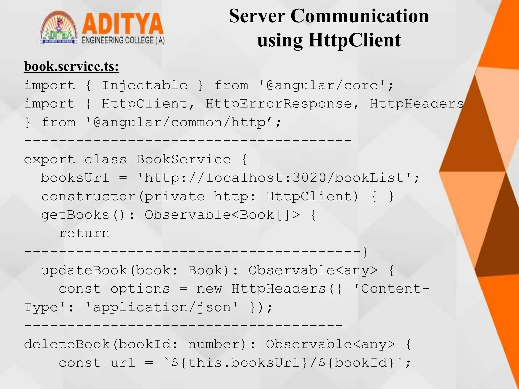 Server Communication
using HttpClient
book.service.ts:
import { Injectable } from '@angular/core';
import { HttpClient, HttpErrorResponse, HttpHeaders
} from '@angular/common/http’;
--------------------------------------
export class BookService {
booksUrl = 'http://localhost:3020/bookList';
constructor(private http: HttpClient) { }
getBooks(): Observable<Book[]> {
return
---------------------------------------}
updateBook(book: Book): Observable<any> {
const options = new HttpHeaders({ 'Content-
Type': 'application/json' });
-------------------------------------
deleteBook(bookId: number): Observable<any> {
const url = `${this.booksUrl}/${bookId}`;
 