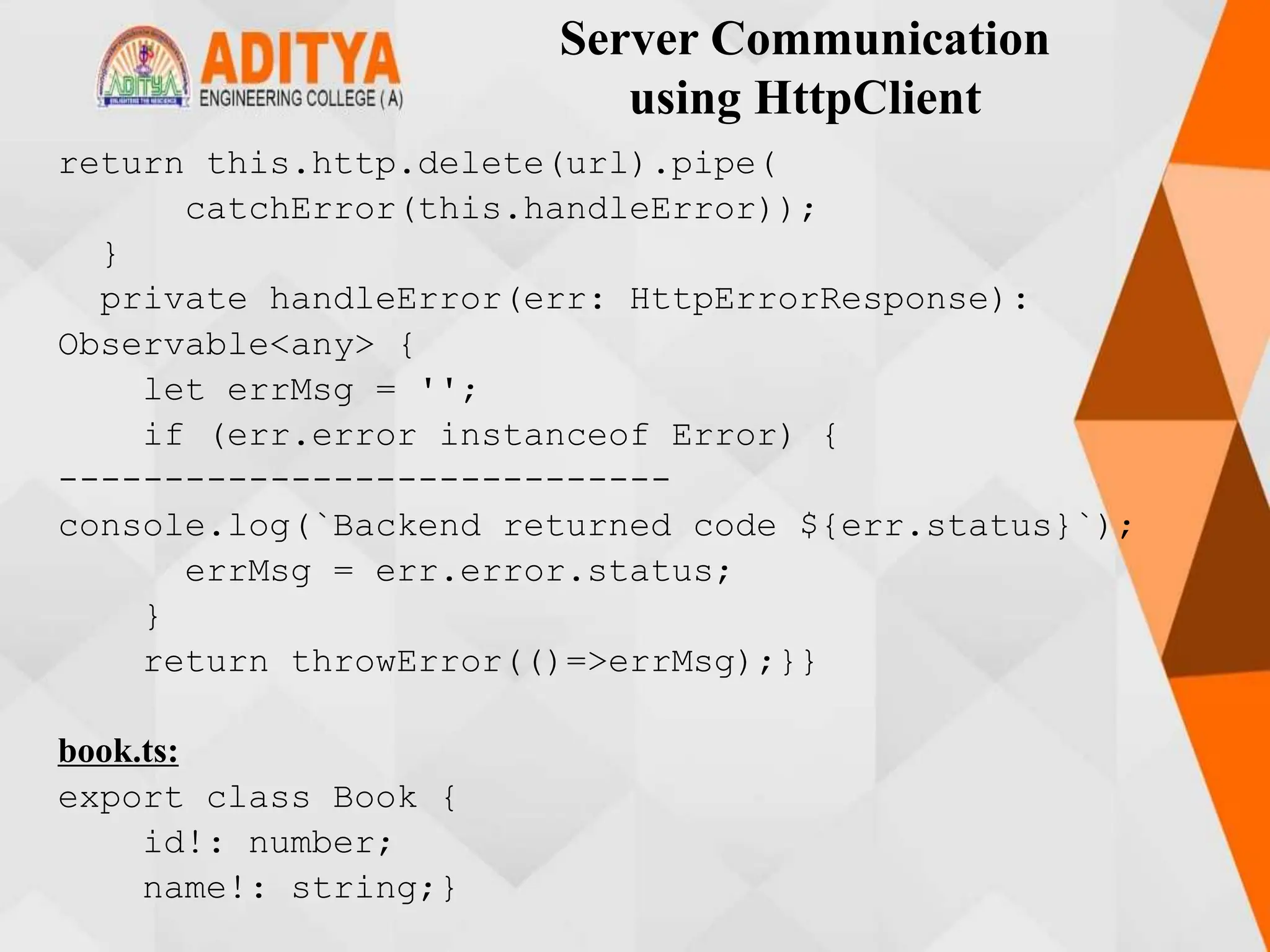 Server Communication
using HttpClient
return this.http.delete(url).pipe(
catchError(this.handleError));
}
private handleError(err: HttpErrorResponse):
Observable<any> {
let errMsg = '';
if (err.error instanceof Error) {
-----------------------------
console.log(`Backend returned code ${err.status}`);
errMsg = err.error.status;
}
return throwError(()=>errMsg);}}
book.ts:
export class Book {
id!: number;
name!: string;}
 