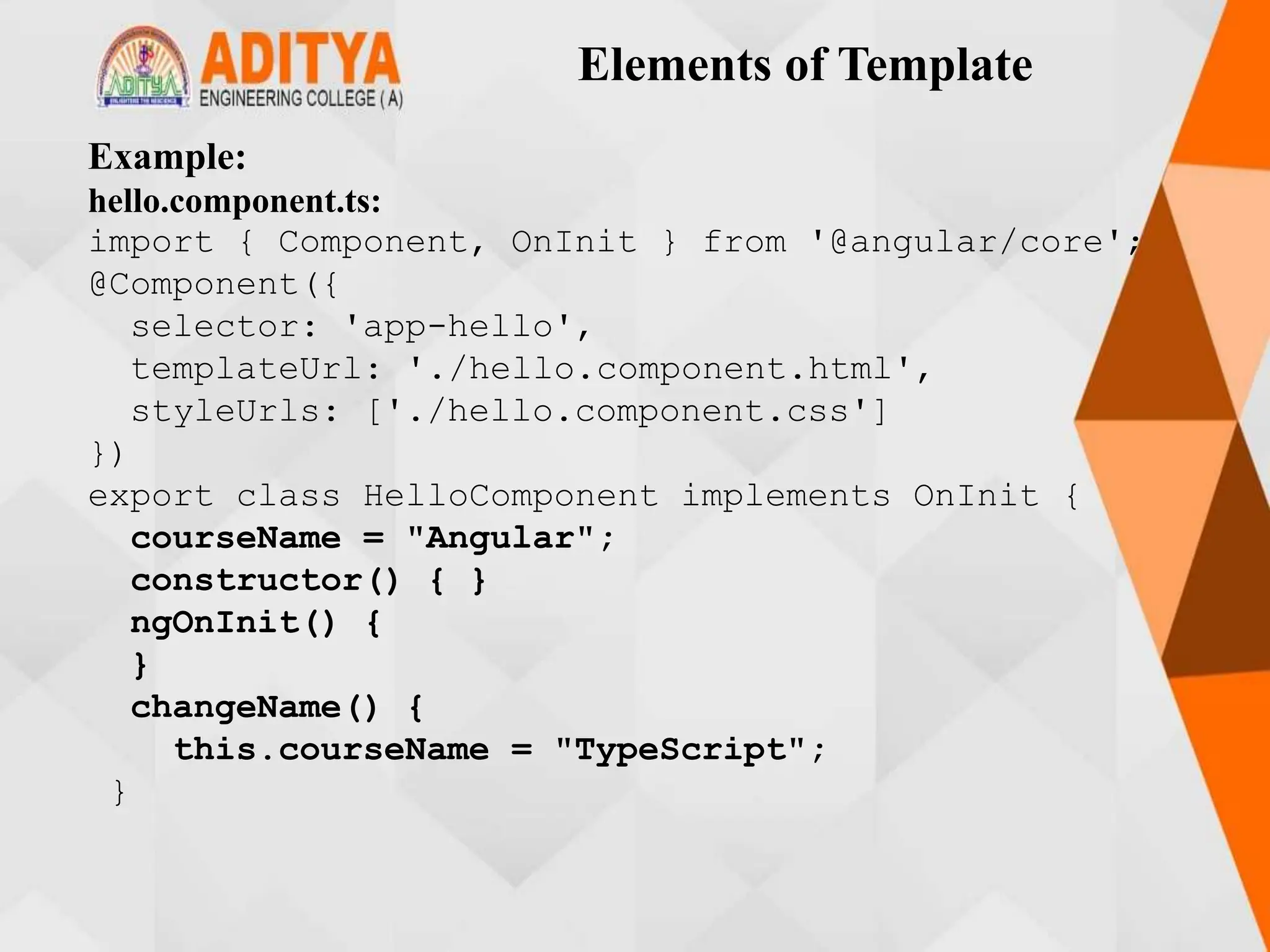 Elements of Template
Example:
hello.component.ts:
import { Component, OnInit } from '@angular/core';
@Component({
selector: 'app-hello',
templateUrl: './hello.component.html',
styleUrls: ['./hello.component.css']
})
export class HelloComponent implements OnInit {
courseName = "Angular";
constructor() { }
ngOnInit() {
}
changeName() {
this.courseName = "TypeScript";
}
 