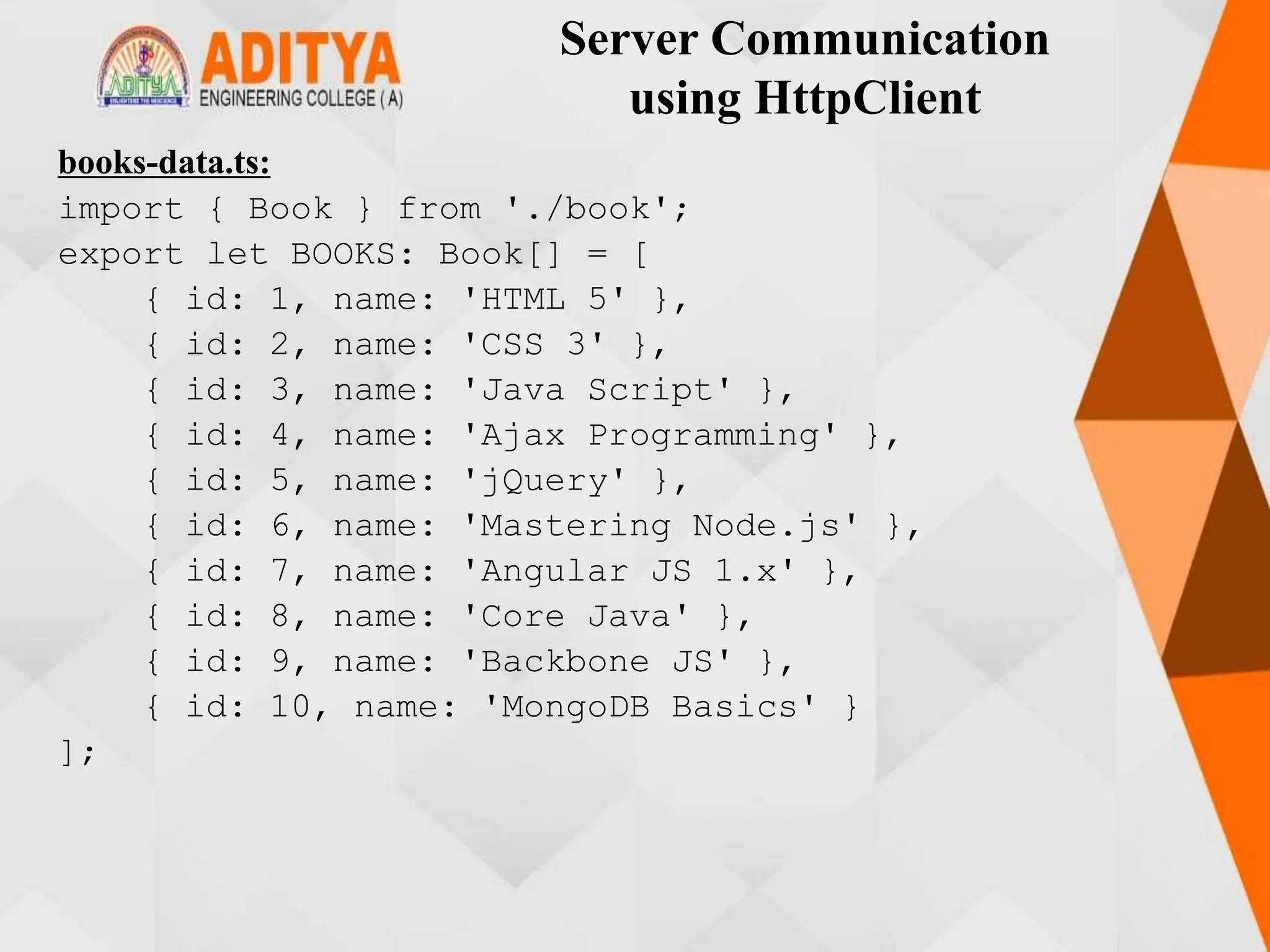 Server Communication
using HttpClient
books-data.ts:
import { Book } from './book';
export let BOOKS: Book[] = [
{ id: 1, name: 'HTML 5' },
{ id: 2, name: 'CSS 3' },
{ id: 3, name: 'Java Script' },
{ id: 4, name: 'Ajax Programming' },
{ id: 5, name: 'jQuery' },
{ id: 6, name: 'Mastering Node.js' },
{ id: 7, name: 'Angular JS 1.x' },
{ id: 8, name: 'Core Java' },
{ id: 9, name: 'Backbone JS' },
{ id: 10, name: 'MongoDB Basics' }
];
 