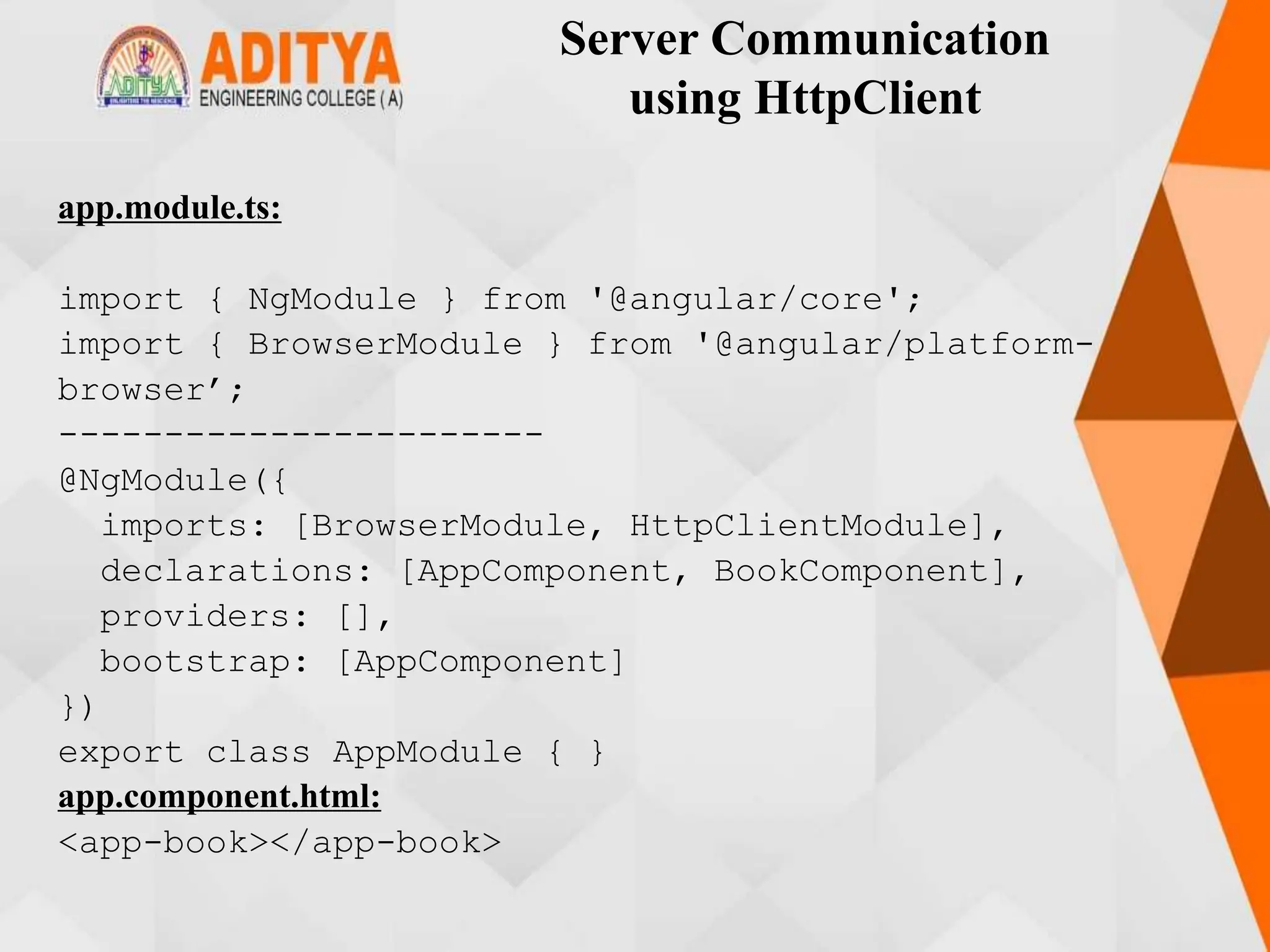 Server Communication
using HttpClient
app.module.ts:
import { NgModule } from '@angular/core';
import { BrowserModule } from '@angular/platform-
browser’;
-----------------------
@NgModule({
imports: [BrowserModule, HttpClientModule],
declarations: [AppComponent, BookComponent],
providers: [],
bootstrap: [AppComponent]
})
export class AppModule { }
app.component.html:
<app-book></app-book>
 