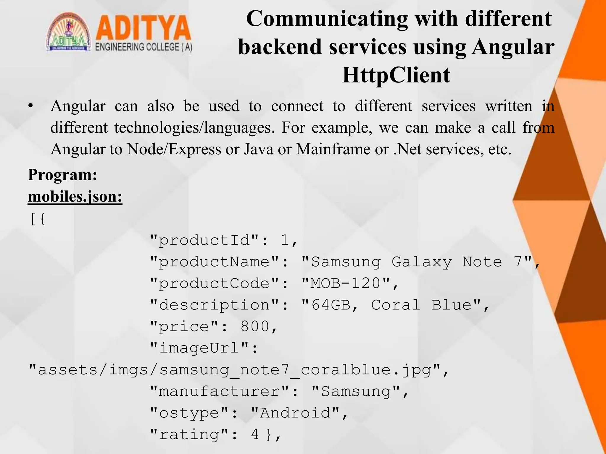 Communicating with different
backend services using Angular
HttpClient
• Angular can also be used to connect to different services written in
different technologies/languages. For example, we can make a call from
Angular to Node/Express or Java or Mainframe or .Net services, etc.
Program:
mobiles.json:
[{
"productId": 1,
"productName": "Samsung Galaxy Note 7",
"productCode": "MOB-120",
"description": "64GB, Coral Blue",
"price": 800,
"imageUrl":
"assets/imgs/samsung_note7_coralblue.jpg",
"manufacturer": "Samsung",
"ostype": "Android",
"rating": 4 },
 