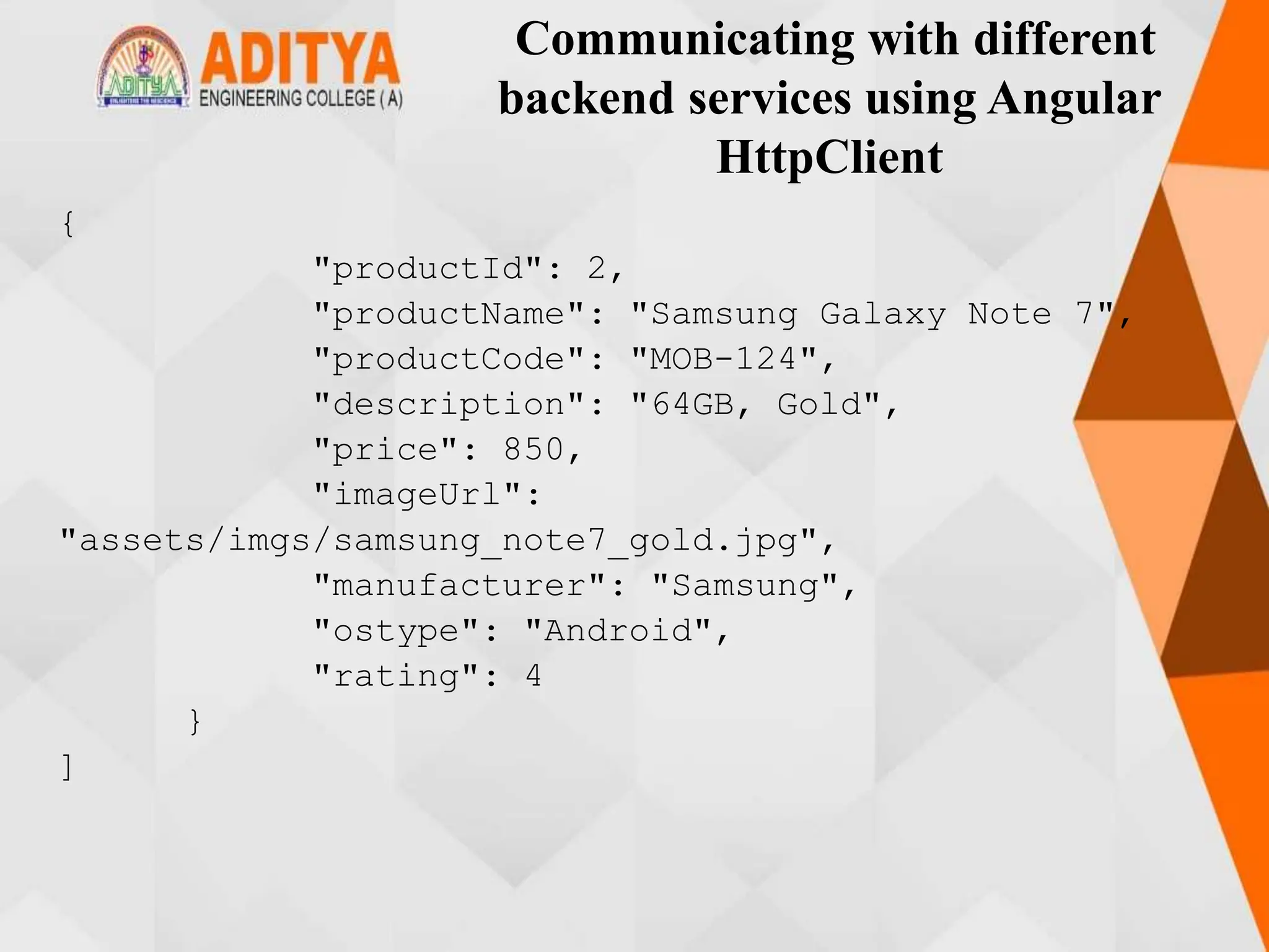 Communicating with different
backend services using Angular
HttpClient
{
"productId": 2,
"productName": "Samsung Galaxy Note 7",
"productCode": "MOB-124",
"description": "64GB, Gold",
"price": 850,
"imageUrl":
"assets/imgs/samsung_note7_gold.jpg",
"manufacturer": "Samsung",
"ostype": "Android",
"rating": 4
}
]
 