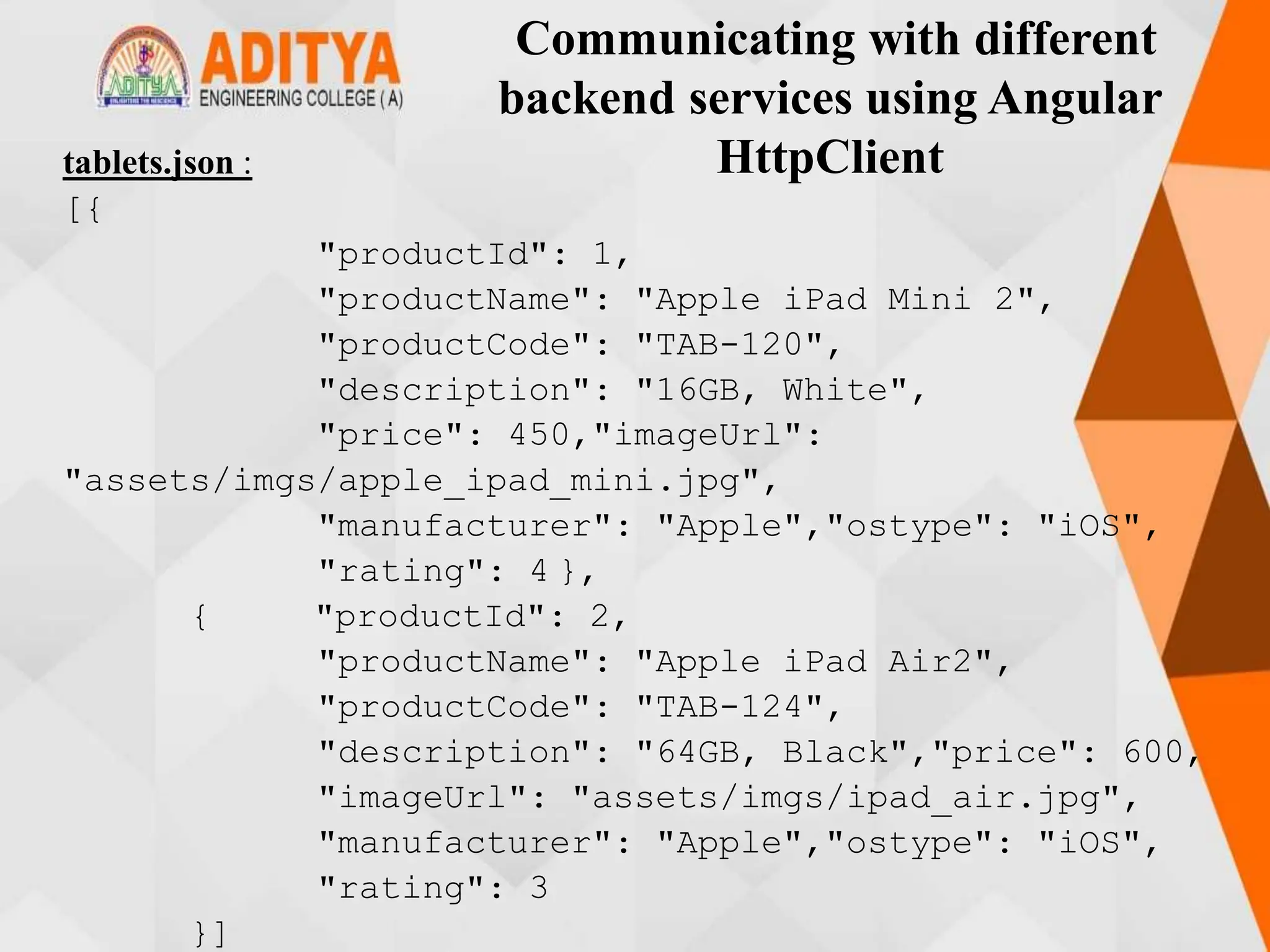 Communicating with different
backend services using Angular
HttpClient
tablets.json :
[{
"productId": 1,
"productName": "Apple iPad Mini 2",
"productCode": "TAB-120",
"description": "16GB, White",
"price": 450,"imageUrl":
"assets/imgs/apple_ipad_mini.jpg",
"manufacturer": "Apple","ostype": "iOS",
"rating": 4 },
{ "productId": 2,
"productName": "Apple iPad Air2",
"productCode": "TAB-124",
"description": "64GB, Black","price": 600,
"imageUrl": "assets/imgs/ipad_air.jpg",
"manufacturer": "Apple","ostype": "iOS",
"rating": 3
}]
 