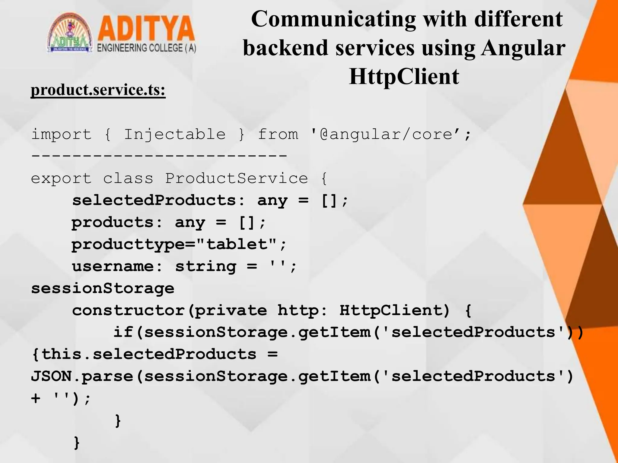 Communicating with different
backend services using Angular
HttpClient
product.service.ts:
import { Injectable } from '@angular/core’;
-------------------------
export class ProductService {
selectedProducts: any = [];
products: any = [];
producttype="tablet";
username: string = '';
sessionStorage
constructor(private http: HttpClient) {
if(sessionStorage.getItem('selectedProducts'))
{this.selectedProducts =
JSON.parse(sessionStorage.getItem('selectedProducts')
+ '');
}
}
 