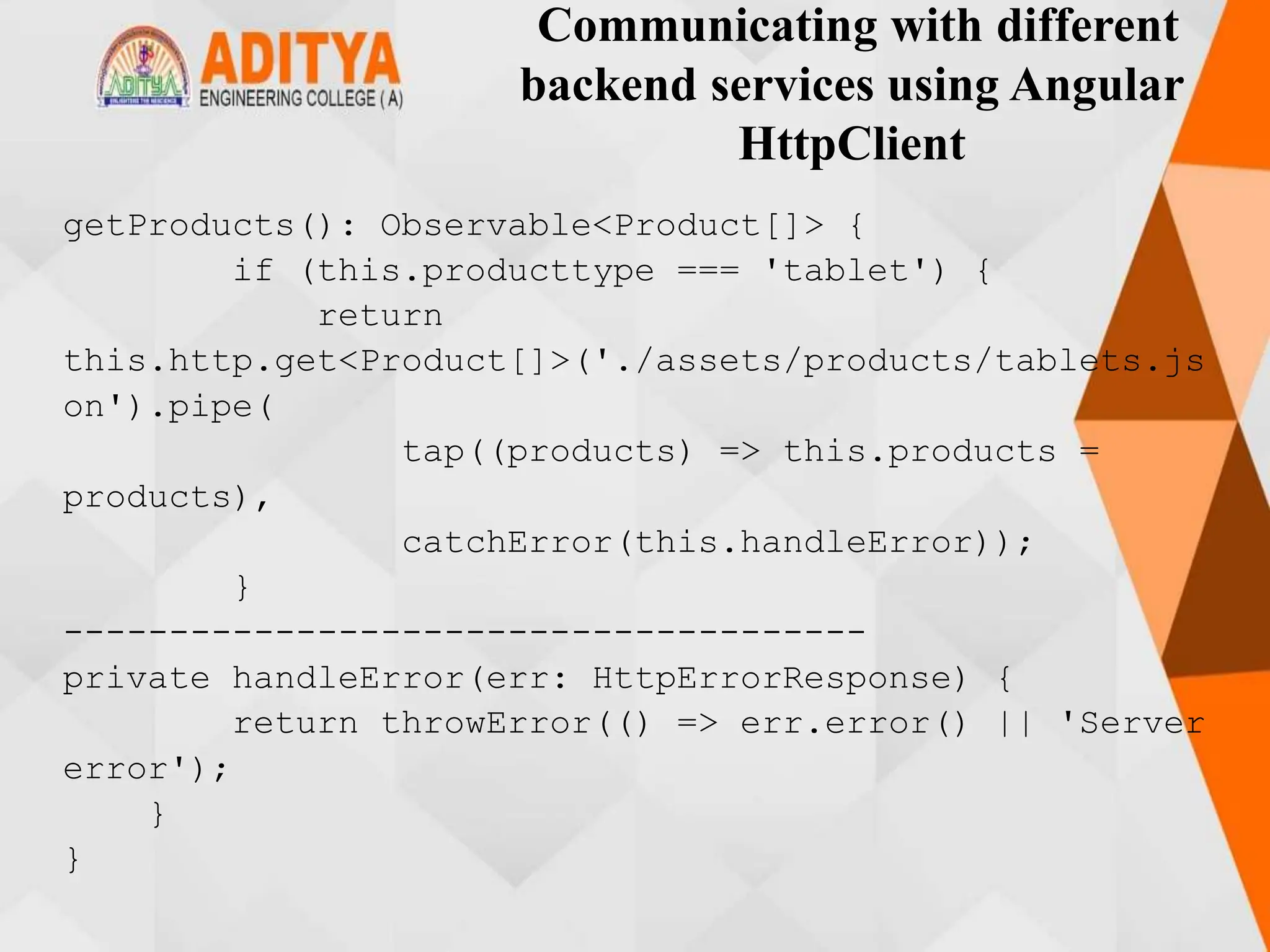 Communicating with different
backend services using Angular
HttpClient
getProducts(): Observable<Product[]> {
if (this.producttype === 'tablet') {
return
this.http.get<Product[]>('./assets/products/tablets.js
on').pipe(
tap((products) => this.products =
products),
catchError(this.handleError));
}
--------------------------------------
private handleError(err: HttpErrorResponse) {
return throwError(() => err.error() || 'Server
error');
}
}
 