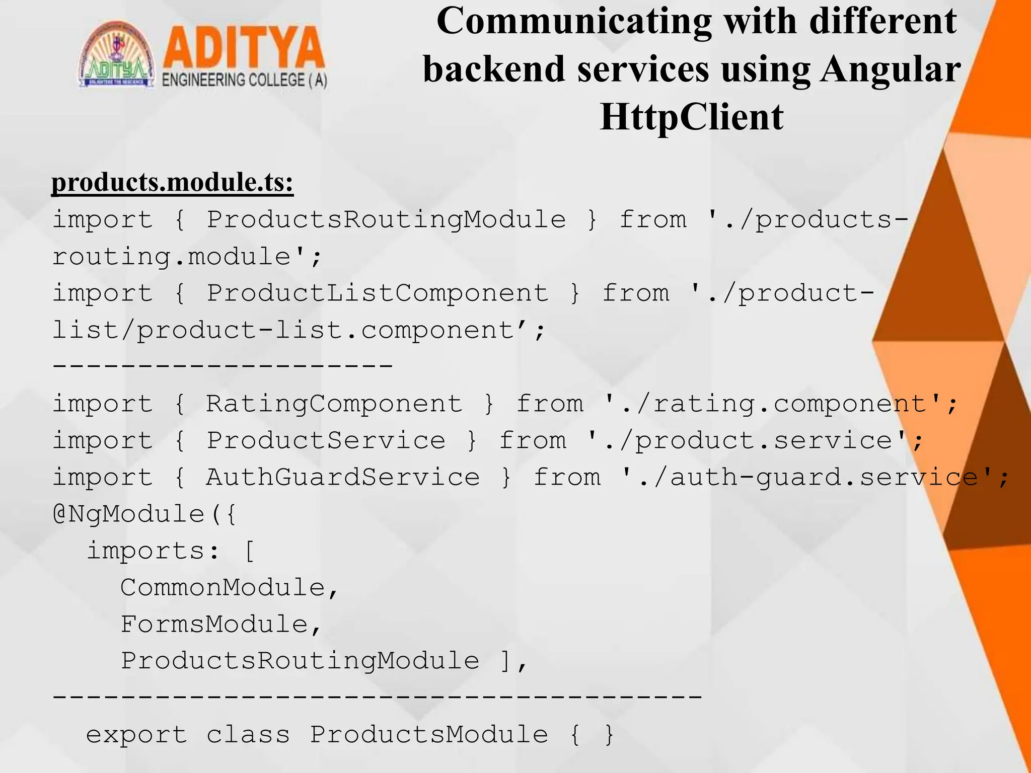 Communicating with different
backend services using Angular
HttpClient
products.module.ts:
import { ProductsRoutingModule } from './products-
routing.module';
import { ProductListComponent } from './product-
list/product-list.component’;
--------------------
import { RatingComponent } from './rating.component';
import { ProductService } from './product.service';
import { AuthGuardService } from './auth-guard.service';
@NgModule({
imports: [
CommonModule,
FormsModule,
ProductsRoutingModule ],
--------------------------------------
export class ProductsModule { }
 