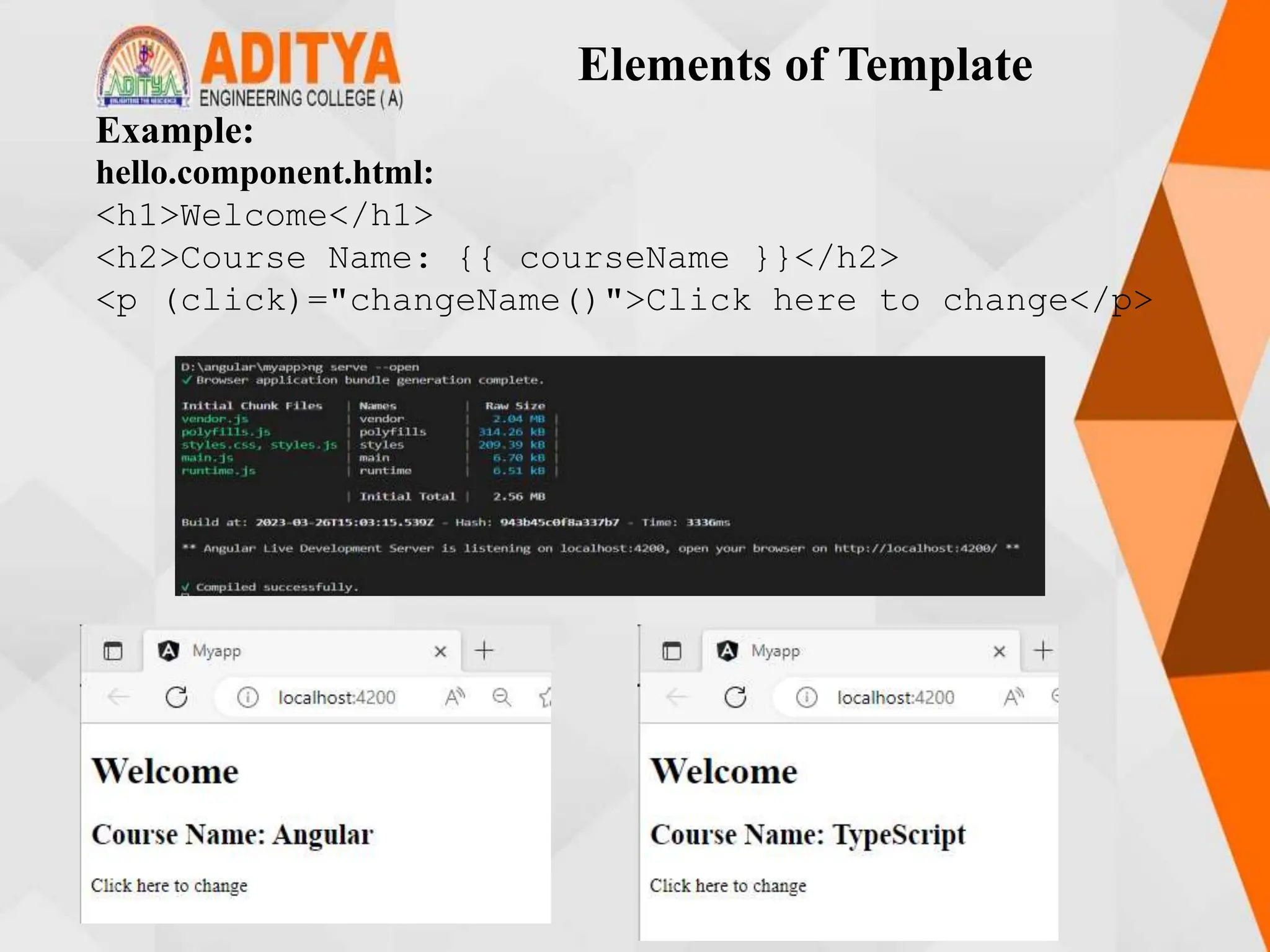 Elements of Template
Example:
hello.component.html:
<h1>Welcome</h1>
<h2>Course Name: {{ courseName }}</h2>
<p (click)="changeName()">Click here to change</p>
 
