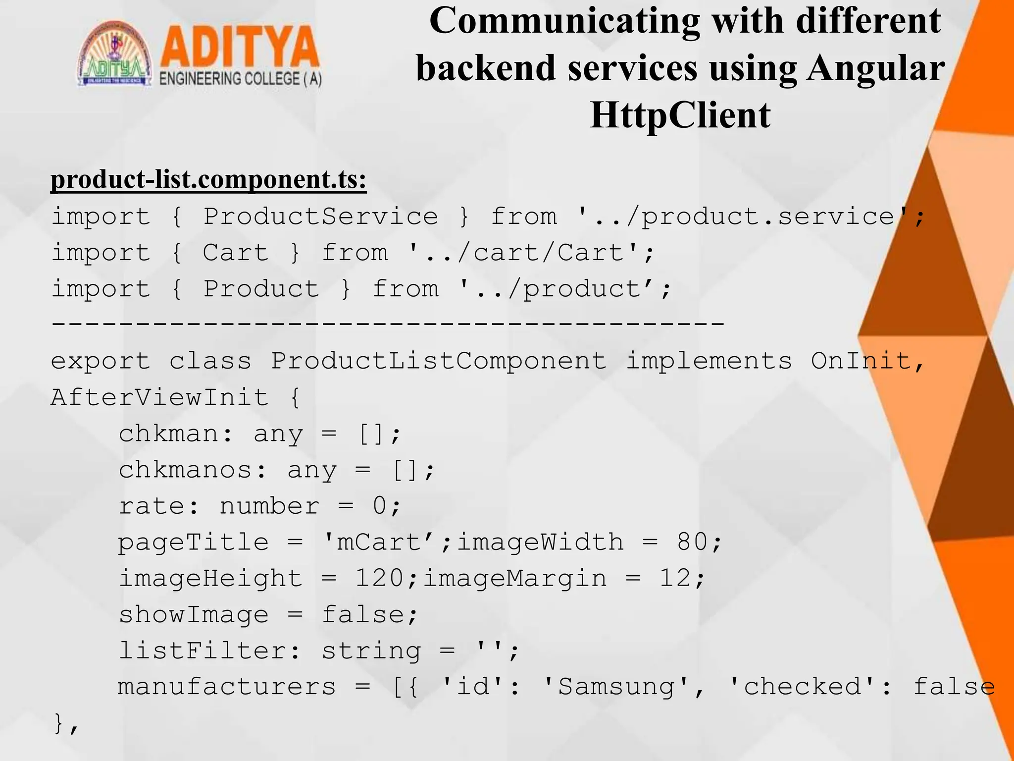 Communicating with different
backend services using Angular
HttpClient
product-list.component.ts:
import { ProductService } from '../product.service';
import { Cart } from '../cart/Cart';
import { Product } from '../product’;
----------------------------------------
export class ProductListComponent implements OnInit,
AfterViewInit {
chkman: any = [];
chkmanos: any = [];
rate: number = 0;
pageTitle = 'mCart’;imageWidth = 80;
imageHeight = 120;imageMargin = 12;
showImage = false;
listFilter: string = '';
manufacturers = [{ 'id': 'Samsung', 'checked': false
},
 