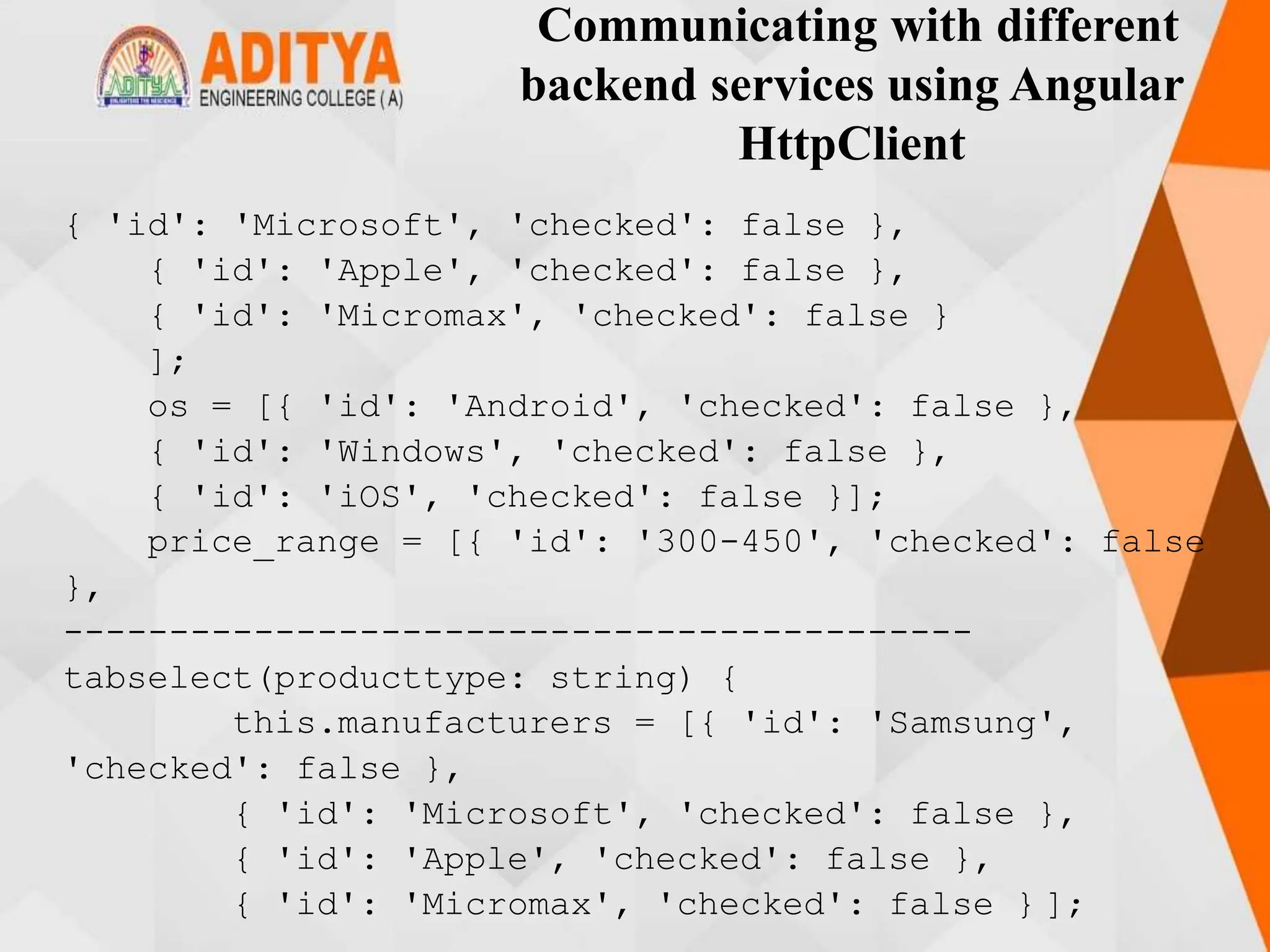 Communicating with different
backend services using Angular
HttpClient
{ 'id': 'Microsoft', 'checked': false },
{ 'id': 'Apple', 'checked': false },
{ 'id': 'Micromax', 'checked': false }
];
os = [{ 'id': 'Android', 'checked': false },
{ 'id': 'Windows', 'checked': false },
{ 'id': 'iOS', 'checked': false }];
price_range = [{ 'id': '300-450', 'checked': false
},
-------------------------------------------
tabselect(producttype: string) {
this.manufacturers = [{ 'id': 'Samsung',
'checked': false },
{ 'id': 'Microsoft', 'checked': false },
{ 'id': 'Apple', 'checked': false },
{ 'id': 'Micromax', 'checked': false } ];
 