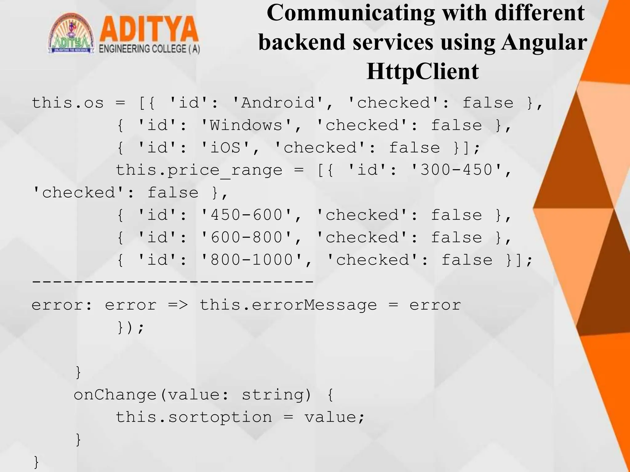 Communicating with different
backend services using Angular
HttpClient
this.os = [{ 'id': 'Android', 'checked': false },
{ 'id': 'Windows', 'checked': false },
{ 'id': 'iOS', 'checked': false }];
this.price_range = [{ 'id': '300-450',
'checked': false },
{ 'id': '450-600', 'checked': false },
{ 'id': '600-800', 'checked': false },
{ 'id': '800-1000', 'checked': false }];
---------------------------
error: error => this.errorMessage = error
});
}
onChange(value: string) {
this.sortoption = value;
}
}
 