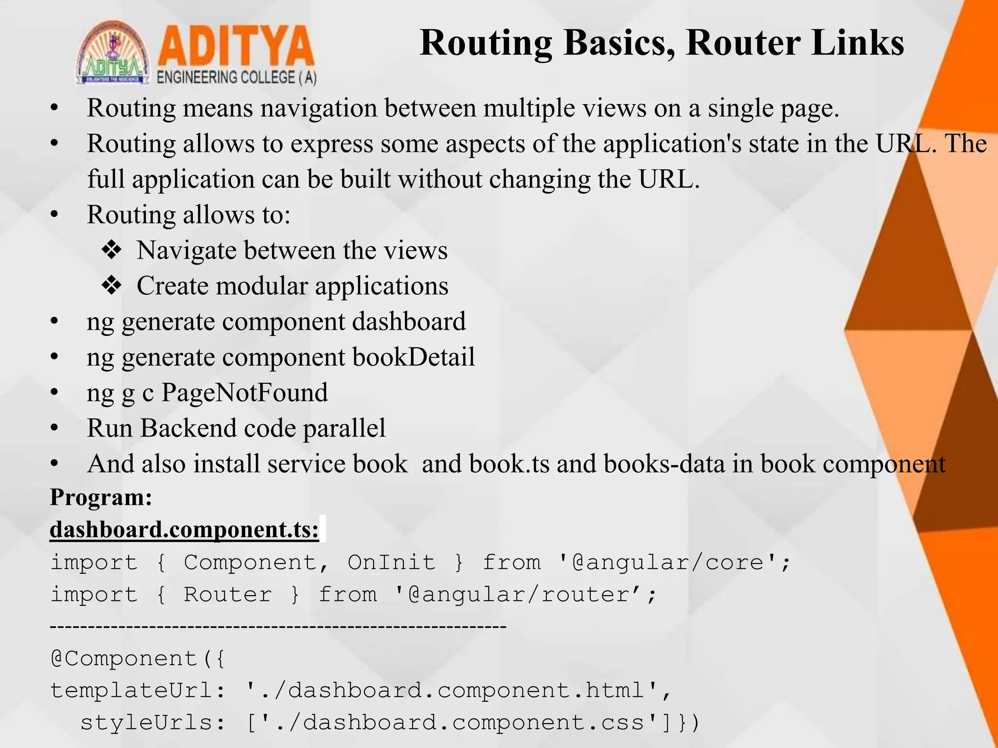 Routing Basics, Router Links
• Routing means navigation between multiple views on a single page.
• Routing allows to express some aspects of the application's state in the URL. The
full application can be built without changing the URL.
• Routing allows to:
❖ Navigate between the views
❖ Create modular applications
• ng generate component dashboard
• ng generate component bookDetail
• ng g c PageNotFound
• Run Backend code parallel
• And also install service book and book.ts and books-data in book component
Program:
dashboard.component.ts:
import { Component, OnInit } from '@angular/core';
import { Router } from '@angular/router’;
------------------------------------------------------------
@Component({
templateUrl: './dashboard.component.html',
styleUrls: ['./dashboard.component.css']})
 