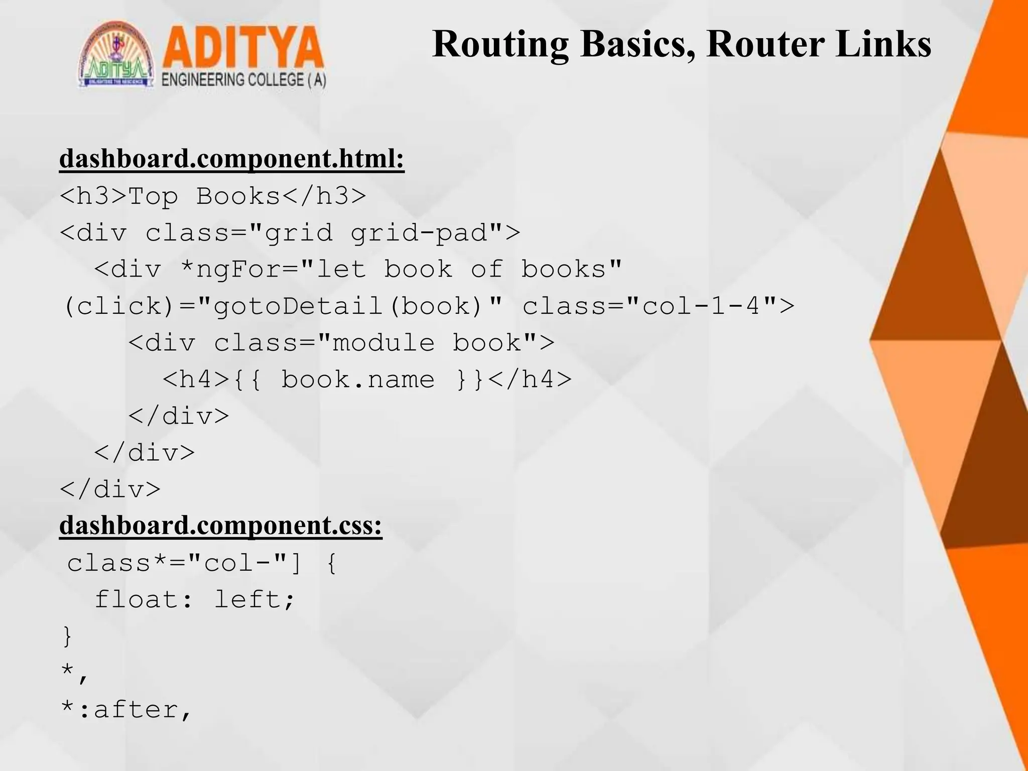 Routing Basics, Router Links
dashboard.component.html:
<h3>Top Books</h3>
<div class="grid grid-pad">
<div *ngFor="let book of books"
(click)="gotoDetail(book)" class="col-1-4">
<div class="module book">
<h4>{{ book.name }}</h4>
</div>
</div>
</div>
dashboard.component.css:
class*="col-"] {
float: left;
}
*,
*:after,
 