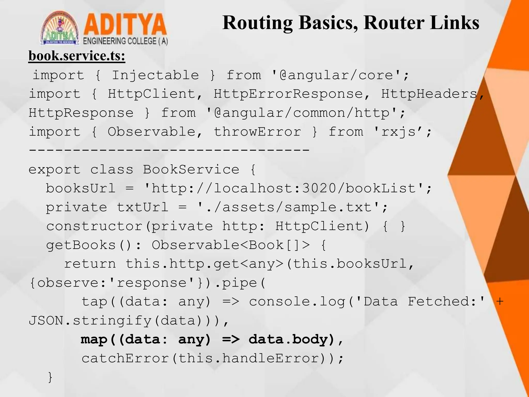 Routing Basics, Router Links
book.service.ts:
import { Injectable } from '@angular/core';
import { HttpClient, HttpErrorResponse, HttpHeaders,
HttpResponse } from '@angular/common/http';
import { Observable, throwError } from 'rxjs’;
--------------------------------
export class BookService {
booksUrl = 'http://localhost:3020/bookList';
private txtUrl = './assets/sample.txt';
constructor(private http: HttpClient) { }
getBooks(): Observable<Book[]> {
return this.http.get<any>(this.booksUrl,
{observe:'response'}).pipe(
tap((data: any) => console.log('Data Fetched:' +
JSON.stringify(data))),
map((data: any) => data.body),
catchError(this.handleError));
}
 