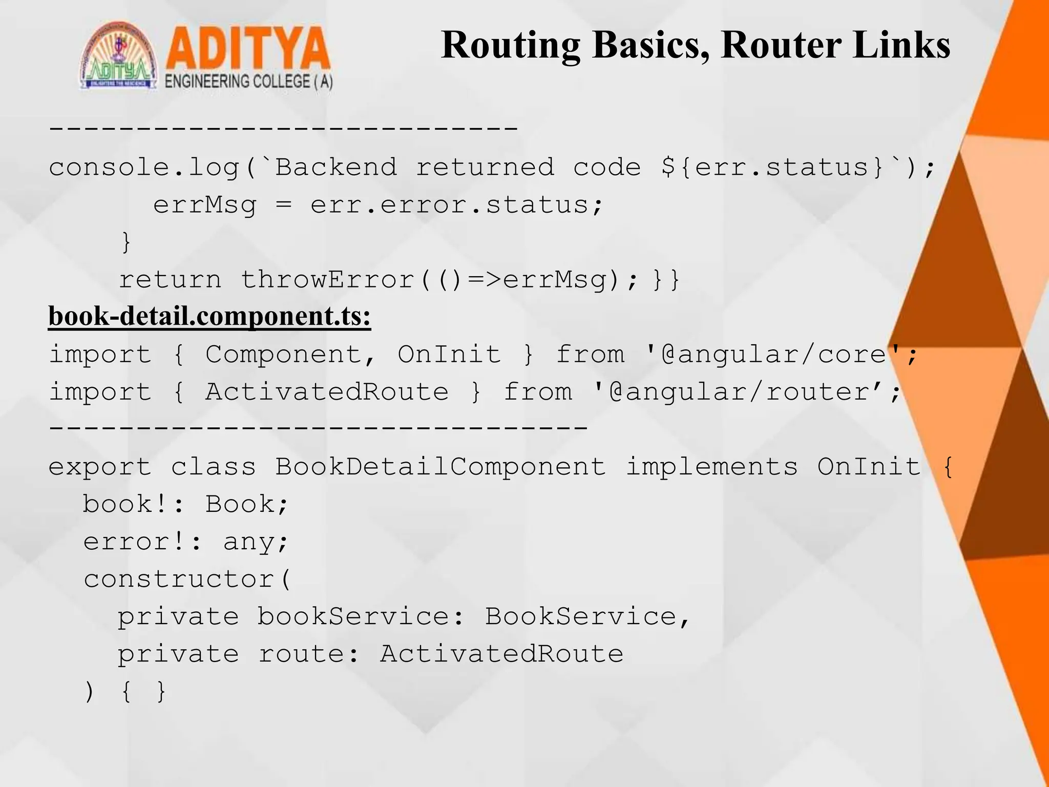 Routing Basics, Router Links
---------------------------
console.log(`Backend returned code ${err.status}`);
errMsg = err.error.status;
}
return throwError(()=>errMsg); }}
book-detail.component.ts:
import { Component, OnInit } from '@angular/core';
import { ActivatedRoute } from '@angular/router’;
-------------------------------
export class BookDetailComponent implements OnInit {
book!: Book;
error!: any;
constructor(
private bookService: BookService,
private route: ActivatedRoute
) { }
 