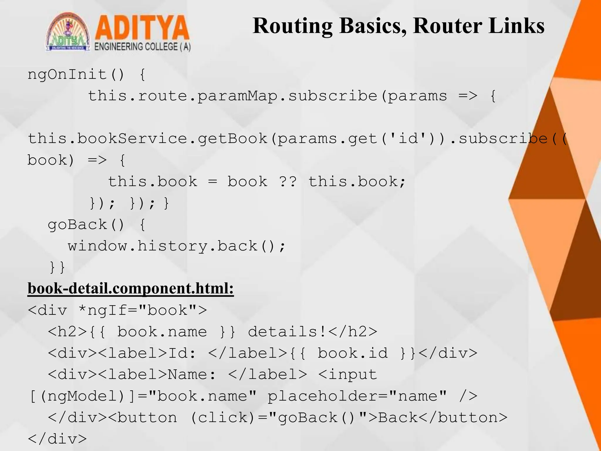Routing Basics, Router Links
ngOnInit() {
this.route.paramMap.subscribe(params => {
this.bookService.getBook(params.get('id')).subscribe((
book) => {
this.book = book ?? this.book;
}); }); }
goBack() {
window.history.back();
}}
book-detail.component.html:
<div *ngIf="book">
<h2>{{ book.name }} details!</h2>
<div><label>Id: </label>{{ book.id }}</div>
<div><label>Name: </label> <input
[(ngModel)]="book.name" placeholder="name" />
</div><button (click)="goBack()">Back</button>
</div>
 