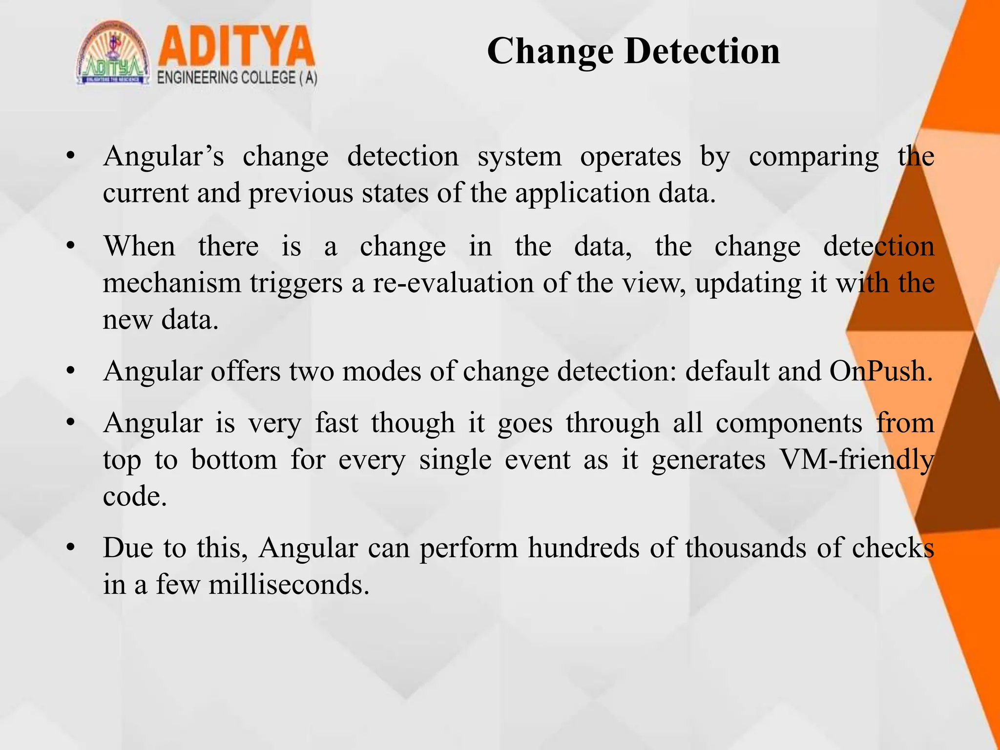 Change Detection
• Angular’s change detection system operates by comparing the
current and previous states of the application data.
• When there is a change in the data, the change detection
mechanism triggers a re-evaluation of the view, updating it with the
new data.
• Angular offers two modes of change detection: default and OnPush.
• Angular is very fast though it goes through all components from
top to bottom for every single event as it generates VM-friendly
code.
• Due to this, Angular can perform hundreds of thousands of checks
in a few milliseconds.
 