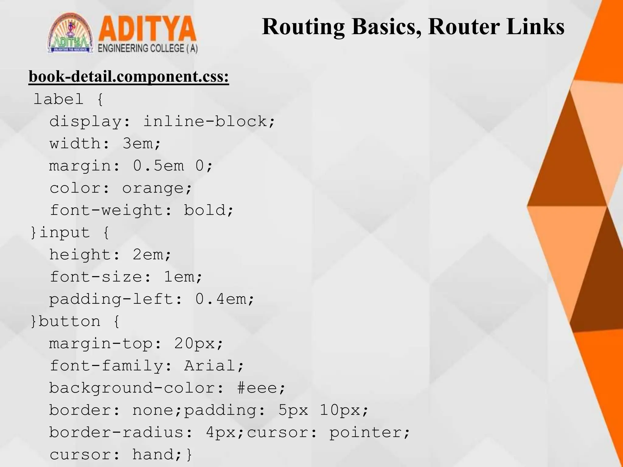 Routing Basics, Router Links
book-detail.component.css:
label {
display: inline-block;
width: 3em;
margin: 0.5em 0;
color: orange;
font-weight: bold;
}input {
height: 2em;
font-size: 1em;
padding-left: 0.4em;
}button {
margin-top: 20px;
font-family: Arial;
background-color: #eee;
border: none;padding: 5px 10px;
border-radius: 4px;cursor: pointer;
cursor: hand;}
 