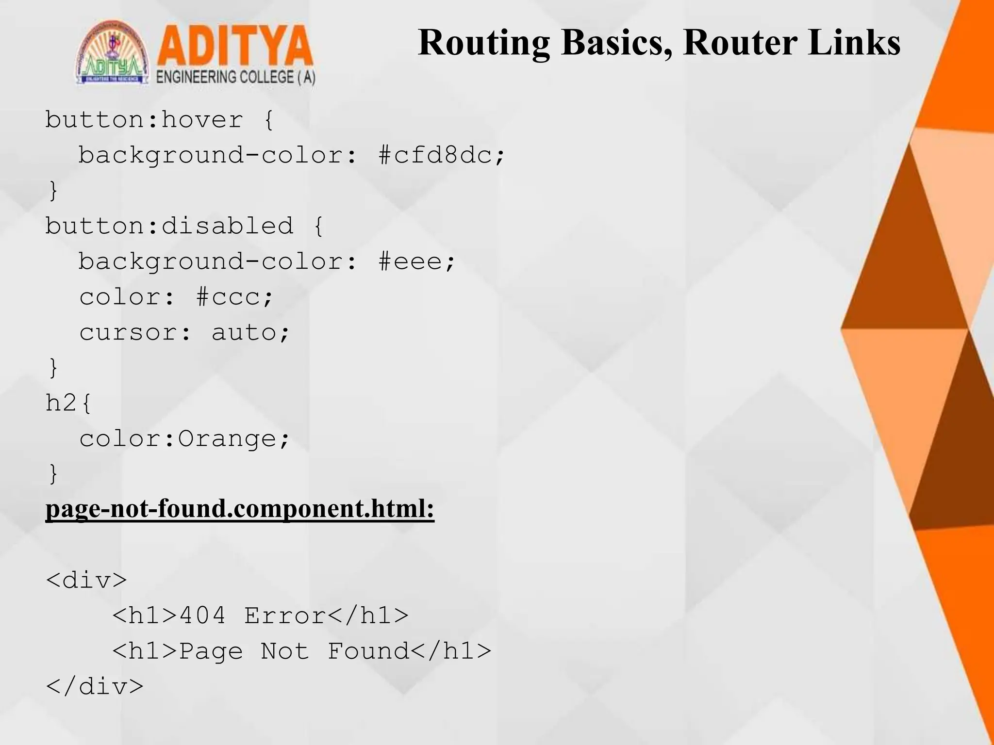 Routing Basics, Router Links
button:hover {
background-color: #cfd8dc;
}
button:disabled {
background-color: #eee;
color: #ccc;
cursor: auto;
}
h2{
color:Orange;
}
page-not-found.component.html:
<div>
<h1>404 Error</h1>
<h1>Page Not Found</h1>
</div>
 
