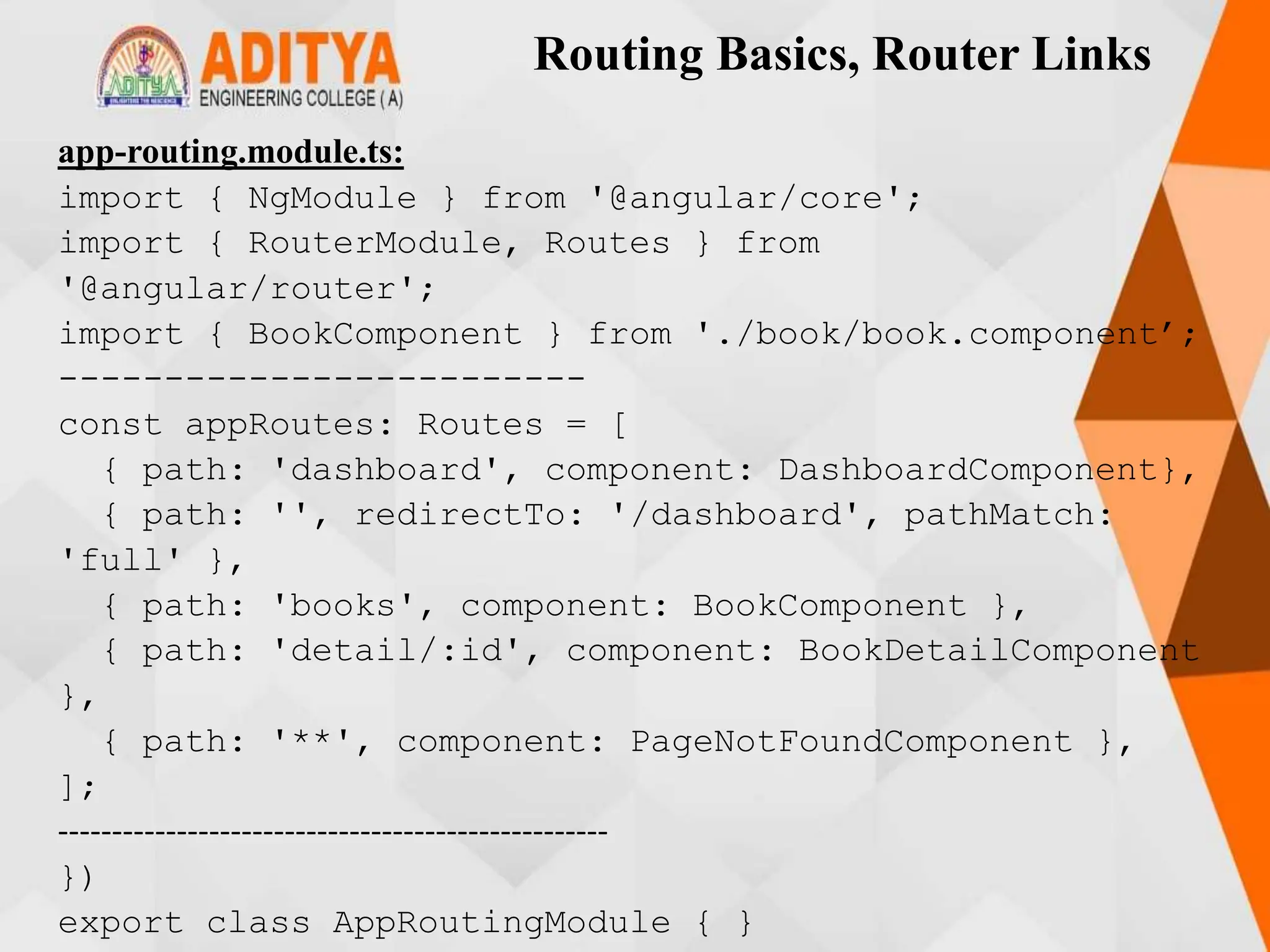 Routing Basics, Router Links
app-routing.module.ts:
import { NgModule } from '@angular/core';
import { RouterModule, Routes } from
'@angular/router';
import { BookComponent } from './book/book.component’;
-------------------------
const appRoutes: Routes = [
{ path: 'dashboard', component: DashboardComponent},
{ path: '', redirectTo: '/dashboard', pathMatch:
'full' },
{ path: 'books', component: BookComponent },
{ path: 'detail/:id', component: BookDetailComponent
},
{ path: '**', component: PageNotFoundComponent },
];
---------------------------------------------------
})
export class AppRoutingModule { }
 