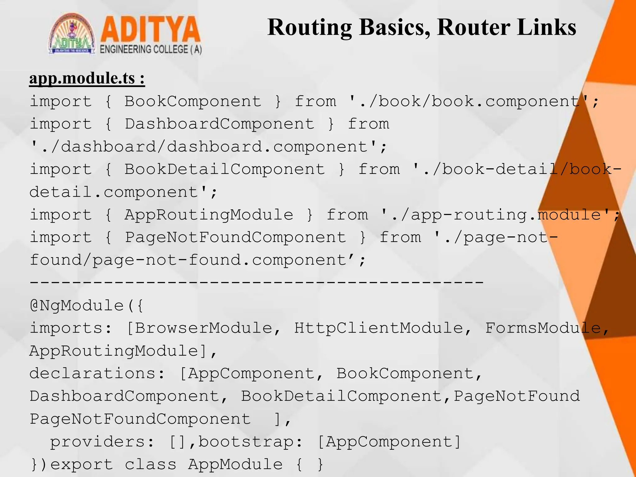 Routing Basics, Router Links
app.module.ts :
import { BookComponent } from './book/book.component';
import { DashboardComponent } from
'./dashboard/dashboard.component';
import { BookDetailComponent } from './book-detail/book-
detail.component';
import { AppRoutingModule } from './app-routing.module';
import { PageNotFoundComponent } from './page-not-
found/page-not-found.component’;
-------------------------------------------
@NgModule({
imports: [BrowserModule, HttpClientModule, FormsModule,
AppRoutingModule],
declarations: [AppComponent, BookComponent,
DashboardComponent, BookDetailComponent,PageNotFound
PageNotFoundComponent ],
providers: [],bootstrap: [AppComponent]
})export class AppModule { }
 