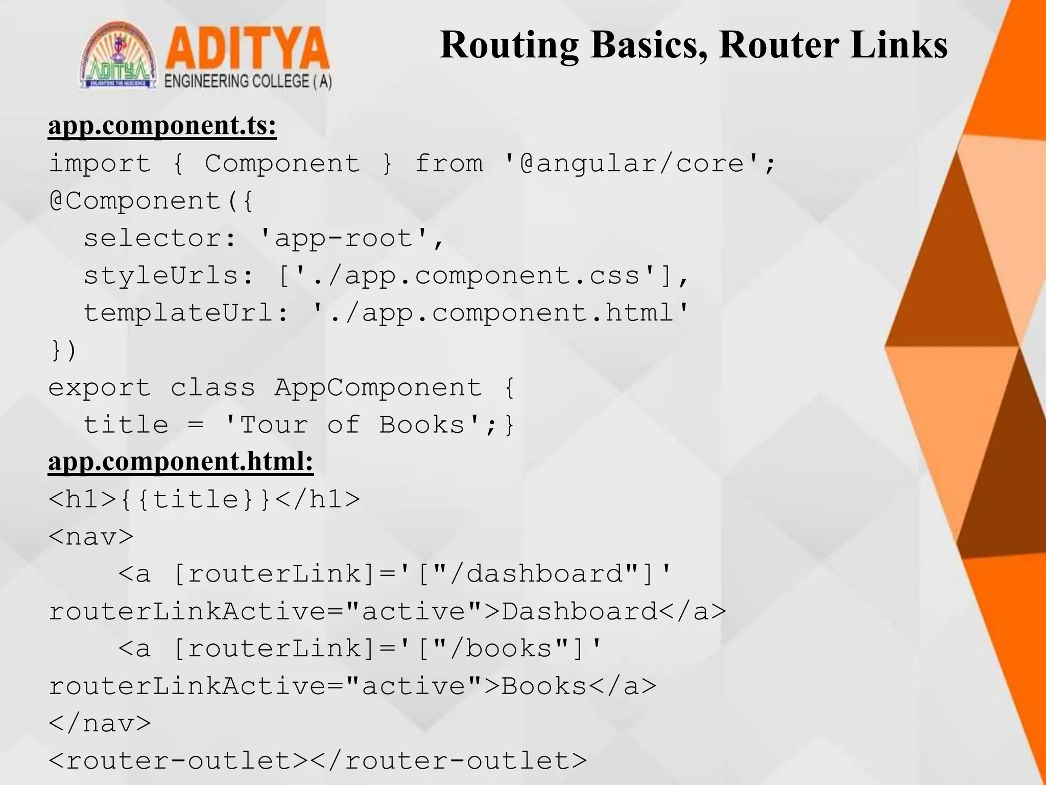 Routing Basics, Router Links
app.component.ts:
import { Component } from '@angular/core';
@Component({
selector: 'app-root',
styleUrls: ['./app.component.css'],
templateUrl: './app.component.html'
})
export class AppComponent {
title = 'Tour of Books';}
app.component.html:
<h1>{{title}}</h1>
<nav>
<a [routerLink]='["/dashboard"]'
routerLinkActive="active">Dashboard</a>
<a [routerLink]='["/books"]'
routerLinkActive="active">Books</a>
</nav>
<router-outlet></router-outlet>
 