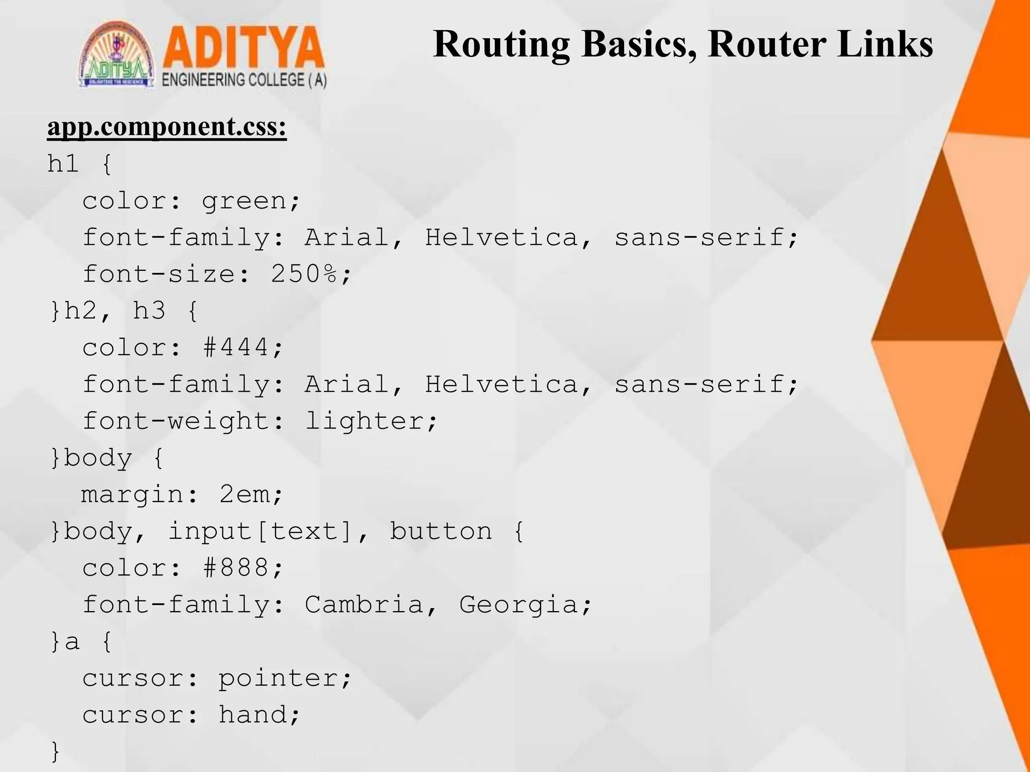 Routing Basics, Router Links
app.component.css:
h1 {
color: green;
font-family: Arial, Helvetica, sans-serif;
font-size: 250%;
}h2, h3 {
color: #444;
font-family: Arial, Helvetica, sans-serif;
font-weight: lighter;
}body {
margin: 2em;
}body, input[text], button {
color: #888;
font-family: Cambria, Georgia;
}a {
cursor: pointer;
cursor: hand;
}
 
