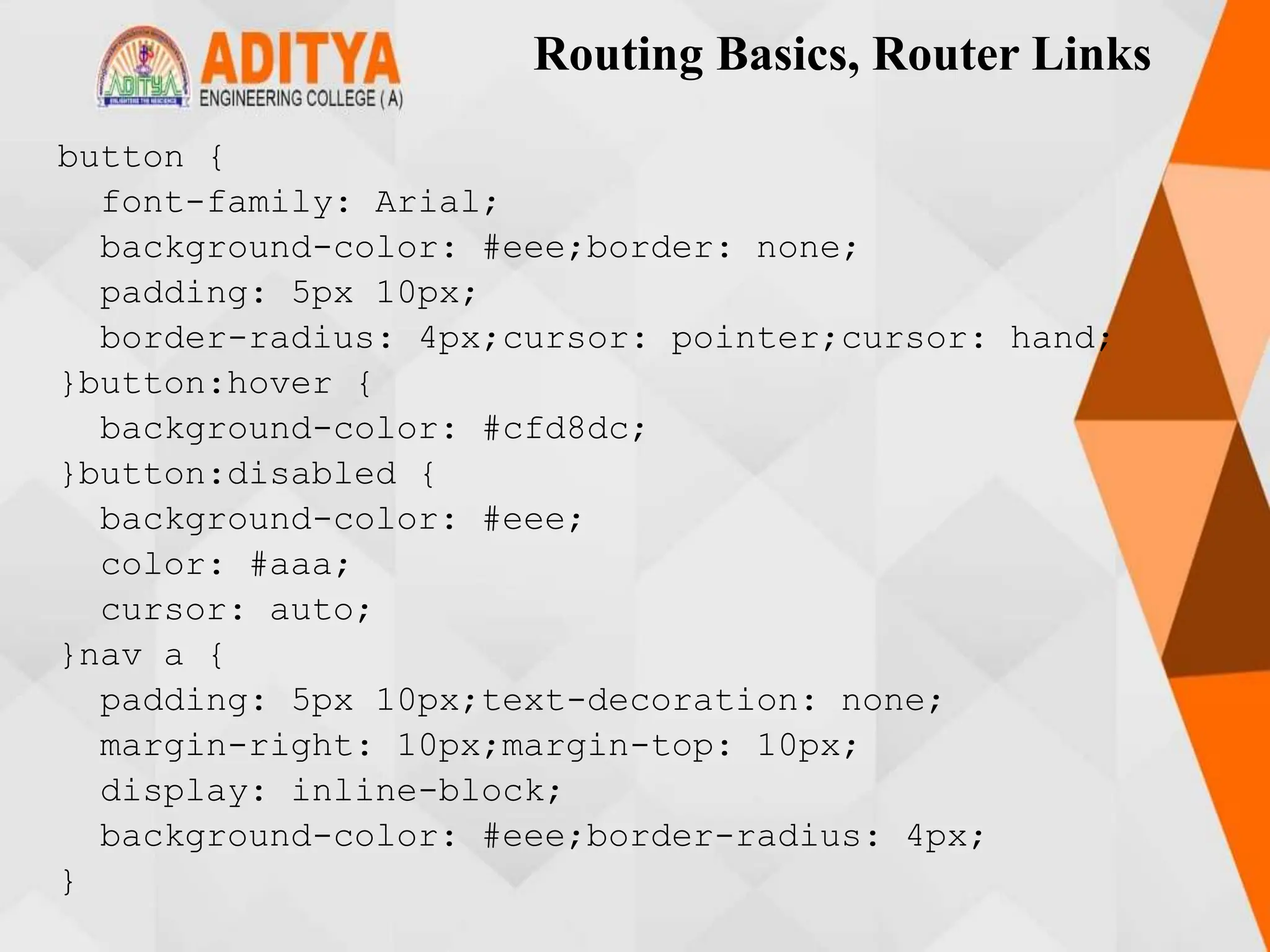 Routing Basics, Router Links
button {
font-family: Arial;
background-color: #eee;border: none;
padding: 5px 10px;
border-radius: 4px;cursor: pointer;cursor: hand;
}button:hover {
background-color: #cfd8dc;
}button:disabled {
background-color: #eee;
color: #aaa;
cursor: auto;
}nav a {
padding: 5px 10px;text-decoration: none;
margin-right: 10px;margin-top: 10px;
display: inline-block;
background-color: #eee;border-radius: 4px;
}
 