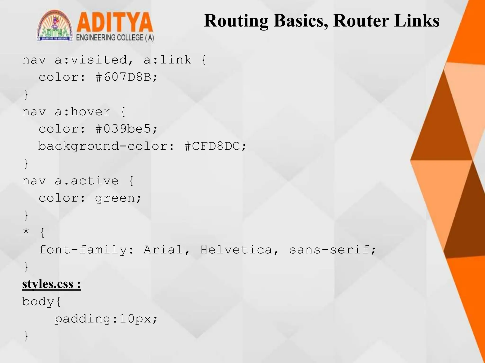 Routing Basics, Router Links
nav a:visited, a:link {
color: #607D8B;
}
nav a:hover {
color: #039be5;
background-color: #CFD8DC;
}
nav a.active {
color: green;
}
* {
font-family: Arial, Helvetica, sans-serif;
}
styles.css :
body{
padding:10px;
}
 
