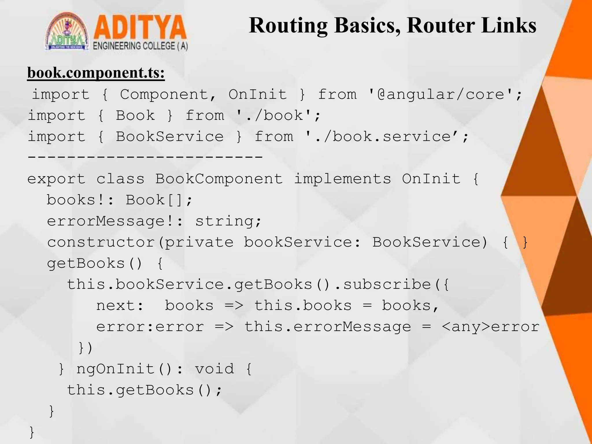 Routing Basics, Router Links
book.component.ts:
import { Component, OnInit } from '@angular/core';
import { Book } from './book';
import { BookService } from './book.service’;
------------------------
export class BookComponent implements OnInit {
books!: Book[];
errorMessage!: string;
constructor(private bookService: BookService) { }
getBooks() {
this.bookService.getBooks().subscribe({
next: books => this.books = books,
error:error => this.errorMessage = <any>error
})
} ngOnInit(): void {
this.getBooks();
}
}
 