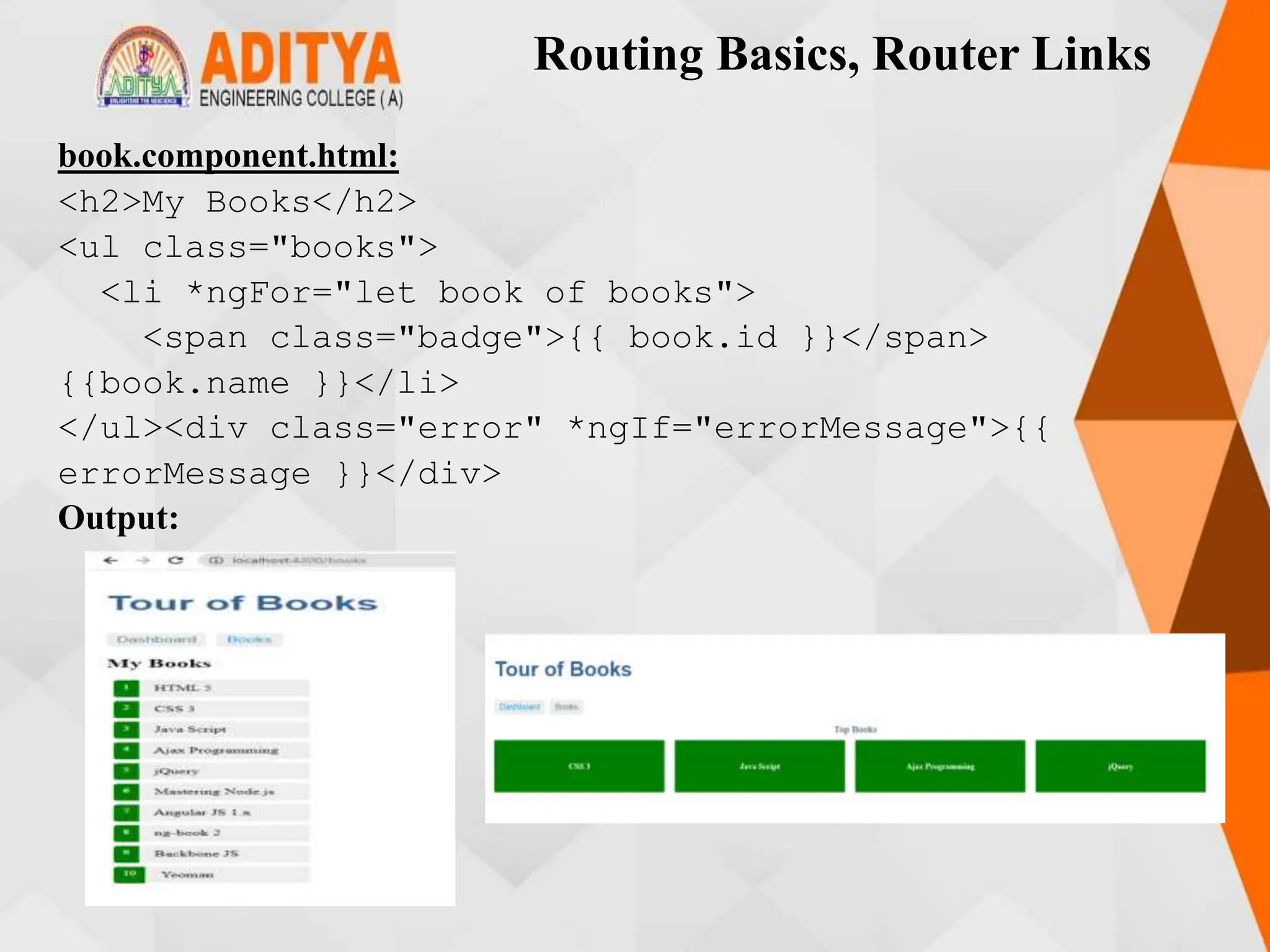 Routing Basics, Router Links
book.component.html:
<h2>My Books</h2>
<ul class="books">
<li *ngFor="let book of books">
<span class="badge">{{ book.id }}</span>
{{book.name }}</li>
</ul><div class="error" *ngIf="errorMessage">{{
errorMessage }}</div>
Output:
 