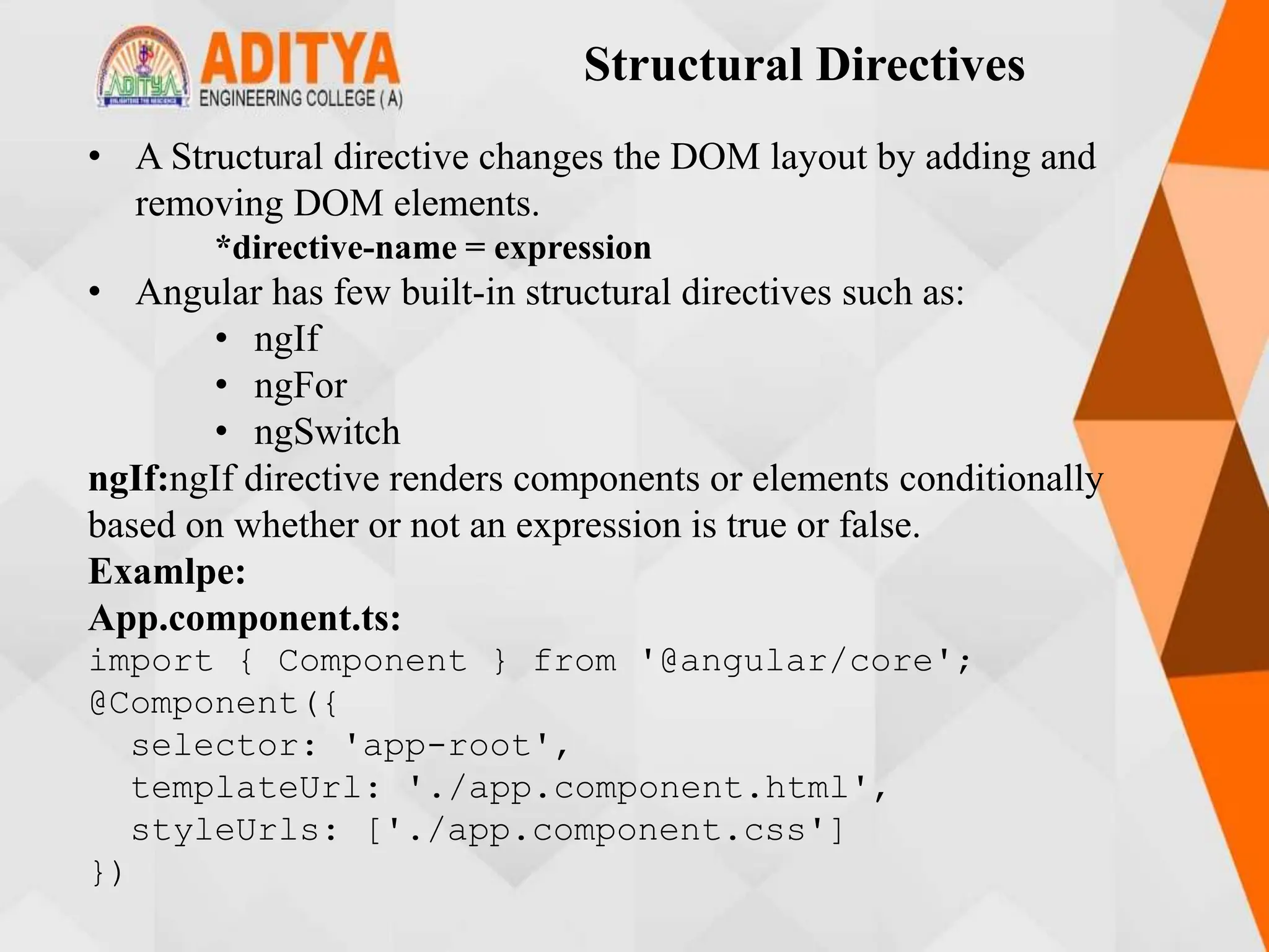 Structural Directives
• A Structural directive changes the DOM layout by adding and
removing DOM elements.
*directive-name = expression
• Angular has few built-in structural directives such as:
• ngIf
• ngFor
• ngSwitch
ngIf:ngIf directive renders components or elements conditionally
based on whether or not an expression is true or false.
Examlpe:
App.component.ts:
import { Component } from '@angular/core';
@Component({
selector: 'app-root',
templateUrl: './app.component.html',
styleUrls: ['./app.component.css']
})
 