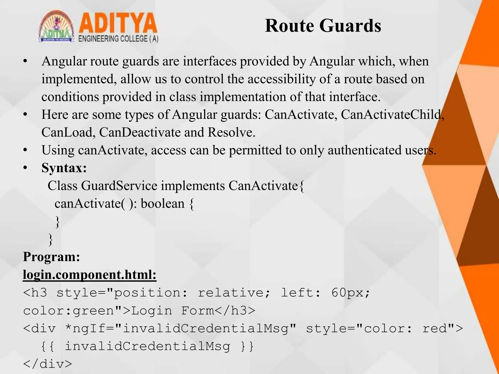 Route Guards
• Angular route guards are interfaces provided by Angular which, when
implemented, allow us to control the accessibility of a route based on
conditions provided in class implementation of that interface.
• Here are some types of Angular guards: CanActivate, CanActivateChild,
CanLoad, CanDeactivate and Resolve.
• Using canActivate, access can be permitted to only authenticated users.
• Syntax:
Class GuardService implements CanActivate{
canActivate( ): boolean {
}
}
Program:
login.component.html:
<h3 style="position: relative; left: 60px;
color:green">Login Form</h3>
<div *ngIf="invalidCredentialMsg" style="color: red">
{{ invalidCredentialMsg }}
</div>
 
