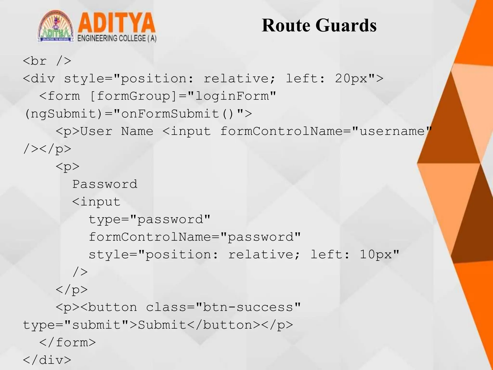 Route Guards
<br />
<div style="position: relative; left: 20px">
<form [formGroup]="loginForm"
(ngSubmit)="onFormSubmit()">
<p>User Name <input formControlName="username"
/></p>
<p>
Password
<input
type="password"
formControlName="password"
style="position: relative; left: 10px"
/>
</p>
<p><button class="btn-success"
type="submit">Submit</button></p>
</form>
</div>
 