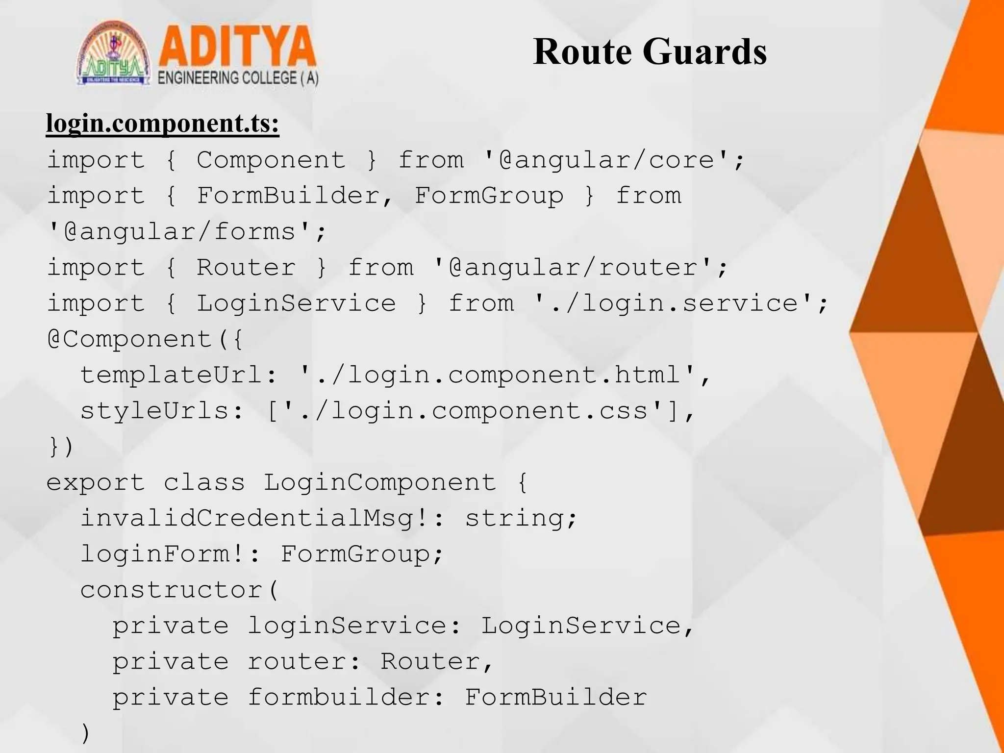 Route Guards
login.component.ts:
import { Component } from '@angular/core';
import { FormBuilder, FormGroup } from
'@angular/forms';
import { Router } from '@angular/router';
import { LoginService } from './login.service';
@Component({
templateUrl: './login.component.html',
styleUrls: ['./login.component.css'],
})
export class LoginComponent {
invalidCredentialMsg!: string;
loginForm!: FormGroup;
constructor(
private loginService: LoginService,
private router: Router,
private formbuilder: FormBuilder
)
 