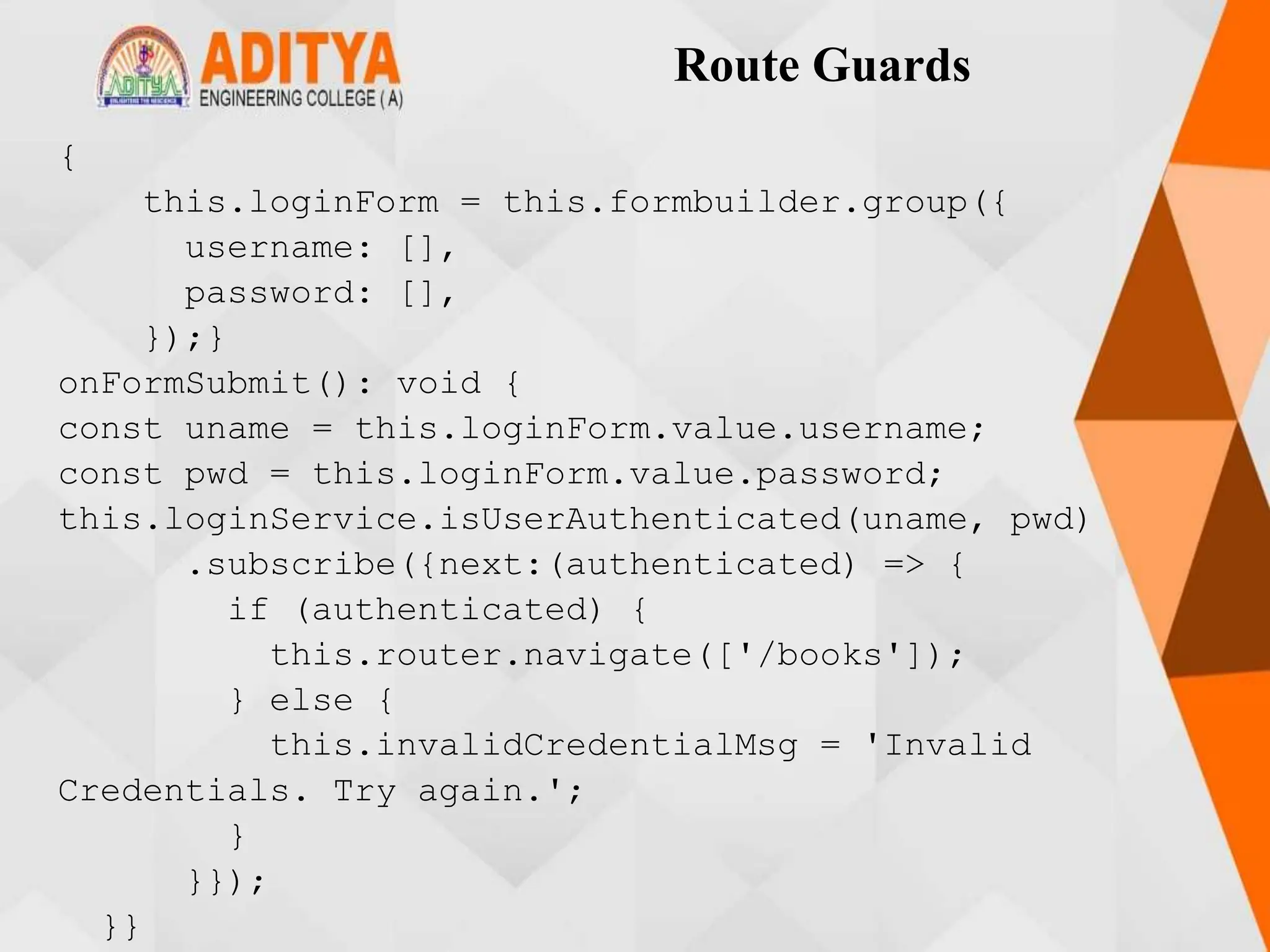 Route Guards
{
this.loginForm = this.formbuilder.group({
username: [],
password: [],
});}
onFormSubmit(): void {
const uname = this.loginForm.value.username;
const pwd = this.loginForm.value.password;
this.loginService.isUserAuthenticated(uname, pwd)
.subscribe({next:(authenticated) => {
if (authenticated) {
this.router.navigate(['/books']);
} else {
this.invalidCredentialMsg = 'Invalid
Credentials. Try again.';
}
}});
}}
 